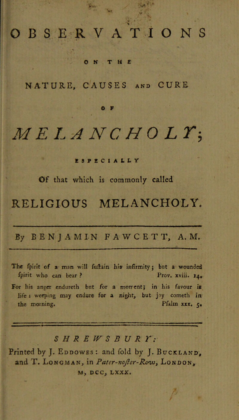 OBSERVATIONS ON THE NATURE, CAUSES and CURE O F MELA NC HO Lr-, ESPECIALLV Of that which is commonly called RELIGIOUS MELANCHOLY. By BENJAMIN FAWCETT, A. M. The rpirit of a man will AiHain his infirmity; bat a wounded fpirit who can bear ? Prov. xviii. 14, For his anger endureth bnt for a motrent; in his favour is Jife: weeping may endure for a night, but joy cometh in the morning. Pfalm xxx, 5, SHREPrSBURE: Printed by J. Eddowes : and fold by J. Buckland, and T. Longman, in Pater-noJ}er-Ro<w, London, M, DCC, LXXX.