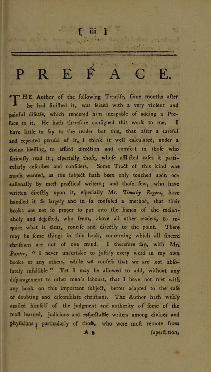 P R E # A C E. I HE Author of the following- Treatife, lome months after he had fini/hed it, was feized with a very violent and painful difeafe, which rendered him incapable of addiog a Pre« face to it. He hath therefore configned this work to me, I have little to fay to the reader but this, that after a careful and repeated perufil of it, I think it' well calculated, under a divine blefling, to afEjrd direftion and comfoit to thofe who ferioufly read it; efpecially thofe, whofe affl died cafes it parti- cularly defciibes and confiders. Some Tradl of this kind wa* much wanted, as the fubjedl hath been only touched upon oc- cafionally by moft pradlical writers j and thofe few, who have written dirtdlly upon ir, efpecially Mr. Timoiby Rogers, have bandied it fo largely and in fo confufed a method, that their books are not fo proper to put into the hands of the melan- choly and d^dled, who feem, ibove all other readers, to re* quiic what is clear, concife and diredlly to the point. There may be feme things in this book, concerning which all Cncerc chriilians are not of one mmd. I therefore lay, with Mr, Baxter, “ I never undertake to jufti’y every word in my own hecks or any others, while we confefs that we are not ab(b- lutely infallible ” Yet 1 may be allowed to add, without any difparagement to other men’s labours, that 1 have not met with any book on this important fubjedl, better adapted to the calc of doubting and difconlblate chriilians. The Author hath wilefy asailed himfelf of the judgment and authority of fome of the moll learned, judicious and refpedlalSle writers among divines and phyfifcians ^ particularly of thofe, who were moft remote from A % fuperftition.