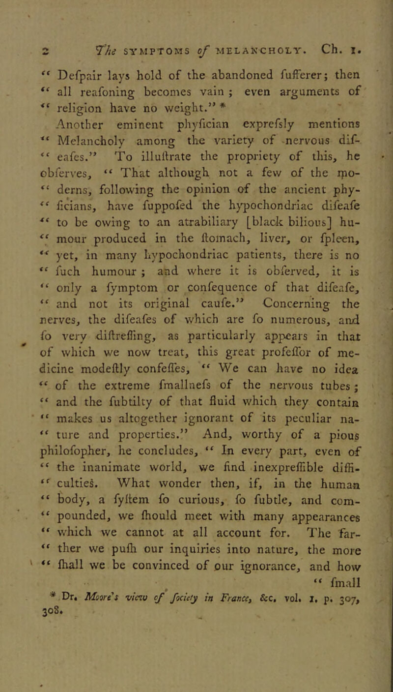 “ Defpair lays hold of the abandoned fulFerer; then all reafoning becomes vain ; even arguments of religion have no weight.” * Another eminent phyfician exprefsly mentions “ Melancholy among the variety of -nervous dif- “ eafes.” To illullrate the propriety of this, he obferves, “ That although not a few of the ipo- “ derns, following the opinion of the ancient phy- “ licians, have fuppofed the hypochondriac difeafe ** to be owing to an atrabiliary [black bilious] hu- “ mour produced in the flomach, liver, or fpleen, yet, in many hypochondriac patients, there is no “ fuch humour ; and where it is obferved, it is “ only a fymptom or confequence of that difeafe, “ and not its original caufe.” Concerning the nerves, the dife.afes of which are fo numerous, and fo very diftrefling, as particularly appears in that of which we now treat, this great profelTor of me- dicine modeftly confefles, “ We can have no idea “ of the extreme fmallnefs of the nervous tubes; “ and the fubtilty of that fluid which they contain ■ “ makes us altogether ignorant of its peculiar na- “ ture and properties.” And, worthy of a pious philofopher, he concludes, “ In every part, even of “ the Inanimate world, we find inexpreflible difH- “■ culties. What wonder then, if, in the human “ body, a fyltem fo curious, fo fubtle, and com- “ pounded, we ftiould meet with many appearances “ which we cannot at all account for. The far- “ ther we pufli our inquiries into nature, the more ‘ “ fhall we be convinced of our ignorance, and how “ fmall * Dr. Moore s viciu of fociety in France, &c, vol. J, p. 307, 30S.