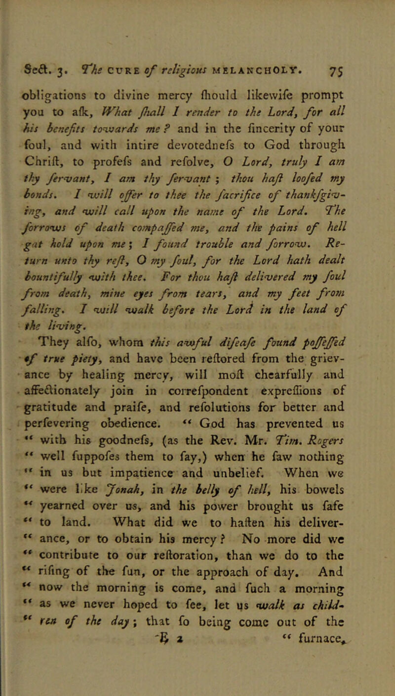 obligations to divine mercy fliould likewile prompt you to a(k. What /hall I render to the Lord, for all his benefits tonssards me ? and in the fincerity of your foul, and with intire devotednefs to God through Chrift, to profefs and refolve, O Lord, truly I am thy ferojant, I am thy fervant ; thou haft loafed my bonds. I nuill offer to thee the facrifice of thankfgioj- ing, and auill call upon the name of the Lord. T'he forronus of death compaffed me, and the pains of hell gat hold upon me', I found trouble and forronjo. Re- turn unto thy reft, O my foul, for the Lord hath dealt bountifully <voith thee. For thou haft deliaoered my foul from death, mine eyes from tears, and my feet from falling. I moill lualk before the Lor^ in the land of the living. They alfo, W'hom this awful difeafe found poffeffed •f true piety, and have been reflored from the griev- ance by healing mercy, will moll chearfully and affeftionately join in correfpondent exprelGons of gratitude and praife, and refolutions for better and perfevering obedience. God has prevented us “ with his goodnefs, (as the Rev. Mr. fitn. Rogers “ well fuppofes them to fay,) when he faw nothing “ in us but impatience and unbelief. When we were like Jonah, in the belly of hell, his bowels ** yearned over us, and his power brought us fafe to land. What did we to hallen his deliver- ** ance, or to obtain his mercy ? No more did we ** contribute to our reftoration, than we do to the ** rifmg of the fun, or the approach of day. And ** now the morning is come, and fuch a morning “ as we never hoped to fee, let us nualk as child- ren of the day; that fo being come out of the 2 “ furnace*