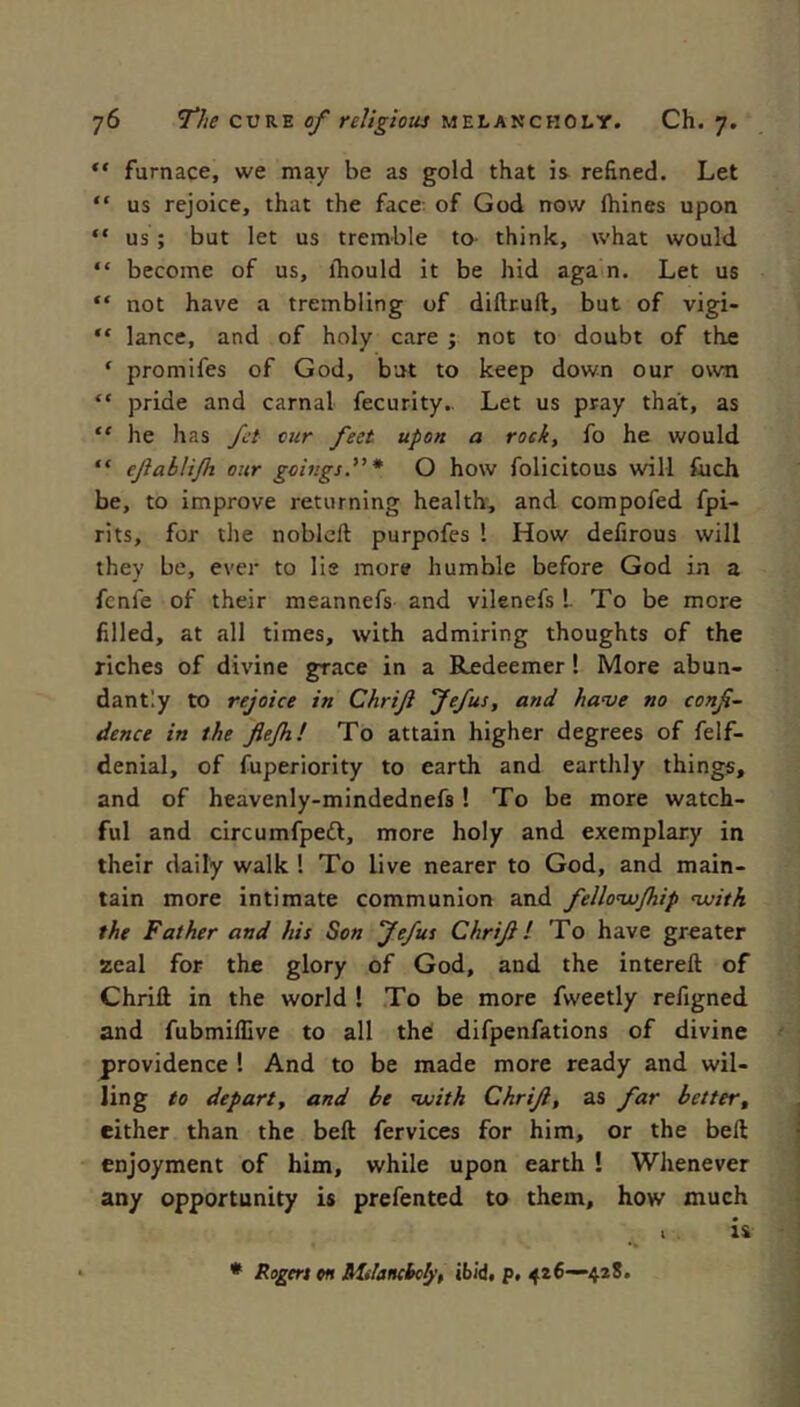 furnace, we may be as gold that is refined. Let “ us rejoice, that the face: of God now fhines upon “ us; but let us tremble to- think, what would “ become of us, ihould it be hid aga n. Let us “ not have a trembling of diflruft, but of vigi- “ lance, and of holy care ; not to doubt of the ‘ promifes of God, but to keep down our own “ pride and carnal fecurity.. Let us pray that, as “ he has ft cur feet upon a rock, fo he would “ efiablijh our goings”* O how folicitous will fuch be, to improve returning health, and compofed fpi- rits, for the noblcft purpofes 1 How defirous will they be, ever to lie more humble before God in a fcnfe of their meannefs and vilenefs I To be more filled, at all times, with admiring thoughts of the riches of divine grace in a Redeemer! More abun- dantly to rejoice in Chrift Jffus, and have no confi- dence in the flejh! To attain higher degrees of felf- denial, of fuperiority to earth and earthly things, and of heavenly-mindednefs 1 To be more watch- ful and circumfpedl, more holy and exemplary in their daily walk ! To live nearer to God, and main- tain more intimate communion and fellovu/hip nuith the Father and his Son Jefus Chrifil To have greater zeal for the glory of God, and the intereft of Chrili in the world ! To be more fweetly refigned and fubmiflive to all the difpenfations of divine providence ! And to be made more ready and wil- ling to departy and be voith Chrifi, as far betteVy either than the beft fervices for him, or the beft enjoyment of him, while upon earth ! Whenever any opportunity is prefented to them, how much * Rogers m MiJaiKhcIyy ibid, p, 426—42S.