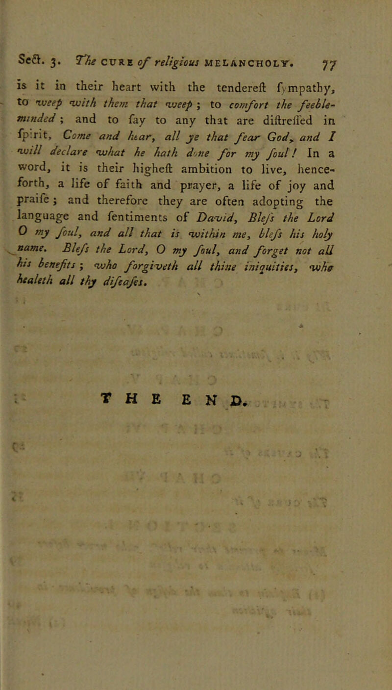 is it in their heart with the tendereft fympatby, to lueep nxjith them that ‘weep ; to comfort the feeble- minded ; and to fay to any that are diftreifed in fpirit. Come and hear, all ye that fear God, and 1 nuill declare ‘what he hath d’jne for my foul! In a word, it is their higheft ambition to live, hence- forth, a life of faith and prayer, a life of joy and praife; and therefore they are often adopting the language and fentiments of Da'vid, Blefs the Lord 0 my foul, and all that is ‘within me, blefs his holy ^aame. Blefs the Lord, O my foul, and forget not all his benefits ; ‘who forgiveth all thine iniquities, ‘whc htaleth all thy difeafis. : ‘ thee n d. f
