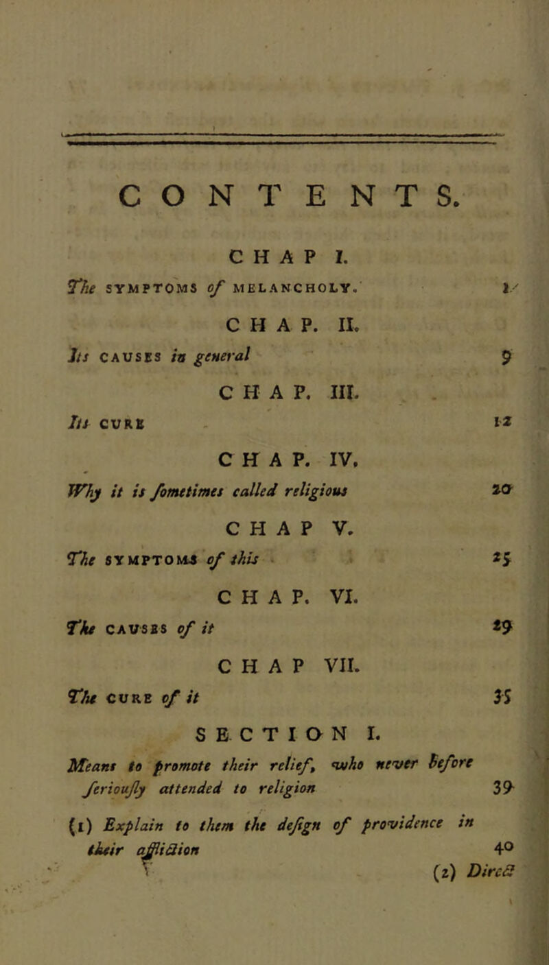 S ■ ■ ■ ■ y I 1.1 iP > CONTENTS. CHAP I. The SYMPTOMS of MELANCHOLY. 1 CHAP. II. /// CAUSES in general 9 CHAP. III. Iti CURB 12 CHAP. IV, Whj it it fomtiimet called relig tout 20 CHAP V. The 5YMYTOM4 of this . CHAP. VI. Tfu CAVSBS of it *9 CHAP VII. The CURE of it 3S SECTION I. Meant to promote their relief, ferioufy attended to religion n»ho never before 39- (l) Explain to them the defign their q^iSion of providence in 40 (z) DircS