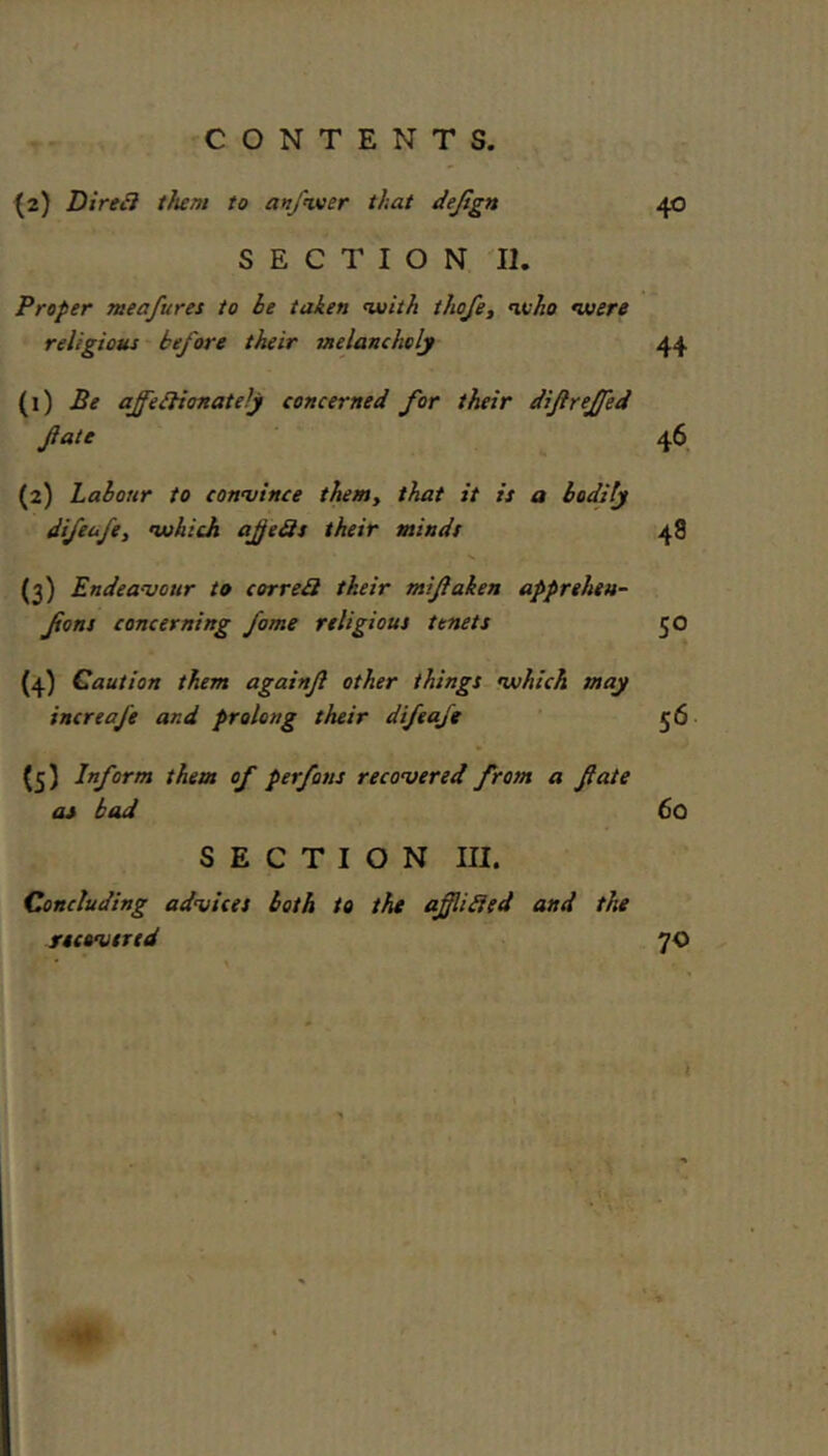 CONTENTS. (2) Direct them to anfwoer that dejlgn 40 SECTION II. Proper meafures to be taken nuith thojet who were religious - before their melancholy 44 (1) Be ajfeblionately concerned for their dijlreffed fate 46 (2) Labour to conujince them, that it is a bodily difeufe, which afeSs their minds 48 (3) Endeavour to correbi their mifaken apprehen- fons concerning fame religious tenets 50 (4) Caution them againf other things which may increafe and prolong their difeafe ' 56 (3) Inform them of perfons recovered from a fate as bad 60 SECTION III. Concluding advices both to the afliHed and the recovtrtd 70 i