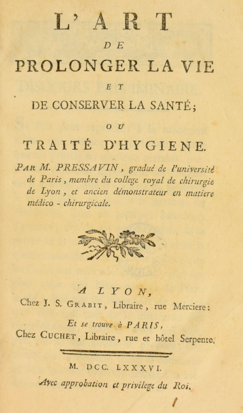 L’ A R T D E PROLONGER LA VIE E T DE CONSERVER LA SANTÉ; O U TRAITÉ D’HYGIENE. JP A R M. P RE SSA PA N, gradué de Vuniversité de Paris , membre du college royal de chirurgie de Lyon , et ancien démonstrateur en matière médico - chirurgicale. A L Y O N, Chez J. S. Grabit , Libraire, rue Merciere: Et se trouve b PARIS, Chez Cüchet, Libraire, rue et hôtel Serpente, — ”—b—a— M. D C C. L X X X V I. Avec approbation et privilège du Roi. t