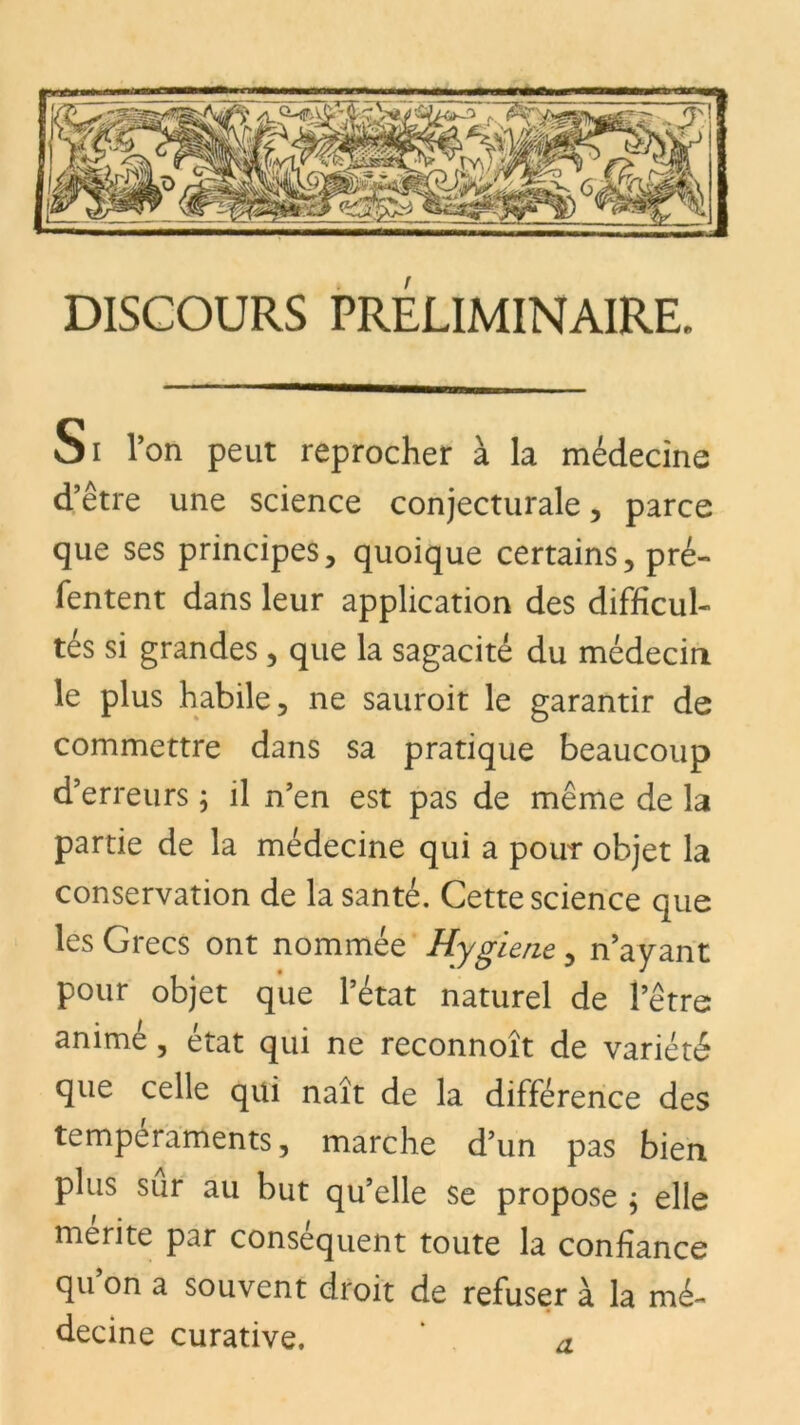 DISCOURS PRELIMINAIRE, Oi l’on peut reprocher à la médecine d’être une science conjecturale , parce que ses principes, quoique certains, pré- Tentent dans leur application des difficul- tés si grandes, que la sagacité du médecin le plus habile, ne sauroit le garantir de commettre dans sa pratique beaucoup d’erreurs ; il n’en est pas de même de la partie de la médecine qui a pour objet la conservation de la santé. Cette science que les Grecs ont nommée Hygiene, n’ayant pour objet que l’état naturel de l’être animé, état qui ne reconnoît de variété que celle qui naît de la différence des tempéraments, marche d’un pas bien plus sur au but qu’elle se propose ; elle mérité par conséquent toute la confiance qu on a souvent droit de refuser à la mé- decine curative. a.
