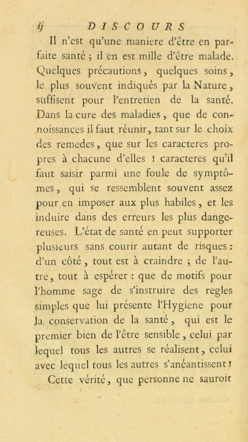 Il n’est qu’une maniéré d’être en par- flûte santé ; il en est mille d’être malade. Quelques précautions, quelques soins, le plus souvent indiqués par la Nature, suffisent pour l’entretien de la santé. Dans la cure des maladies, que de con- noissances il faut réunir, tant sur le choix des remedes, que sur les caractères pro- pres à chacune d’elles ! caractères qu’il faut saisir parmi une foule de symptô- mes ? qui se ressemblent souvent assez pour en imposer aux plus habiles, et les induire dans des erreurs les plus dange- reuses. L’état de santé en peut supporter plusieurs sans courir autant de risques : d’un côté , tout est à craindre ; de l'au- tre, tout à espérer : que de motifs pour l’homme sage de s’instruire des réglés simples que lui présente l’Hygiene pour Ja conservation de la santé, qui est le premier bien de l’être sensible, celui par lequel tous les autres se réalisent, celui avec lequel tous les autres s’anéantissent ! Cette vérité, que personnelle sauroit