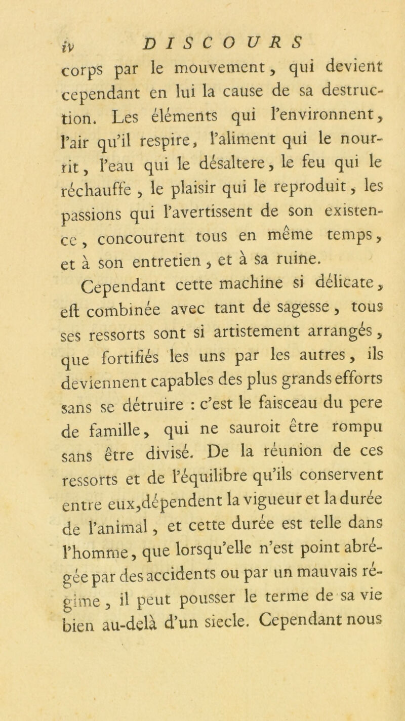 corps par le mouvement, qui devient cependant en lui la cause de sa destruc- tion. Les éléments qui l’environnent, l’air qu’il respire, l’aliment qui le nour- rit , l’eau qui le désaltéré, le feu qui le réchauffe , le plaisir qui le reproduit, les passions qui l’avertissent de son existen- ce , concourent tous en même temps, et à son entretien, et à sa ruine. Cependant cette machine si délicate, eft combinée avec tant de sagesse, tous ses ressorts sont si artistement arrangés„ que fortifiés les uns par les autres, ils deviennent capables des plus grands efforts sans se détruire : c’est le faisceau du pere de famille, qui ne sauroit être rompu sans être divisé. De la réunion de ces ressorts et de l’équilibre qu’ils conservent entre eux,dépendent la vigueur et la durée de l’animal, et cette durée est telle dans l’homme, que lorsqu’elle n’est point abré- gée par des accidents ou par un mauvais ré- gime , il peut pousser le terme de sa vie bien au-delà d’un siecle. Cependant nous