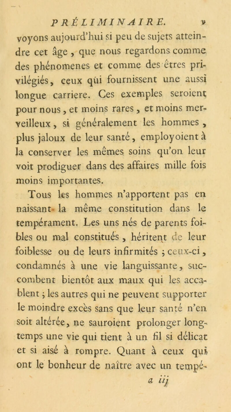 voyons aujourd’hui si peu de sujets attein- dre cet âge , que nous regardons comme des phénomènes et comme des êtres pri- vilégiés , ceux qùi fournissent une aussi longue carrière. Ces exemples seroient pour nous, et moins rares, et moins mer- veilleux , si généralement les hommes , plus jaloux de leur santé, employoientà la conserver les mêmes soins qu’on leur voit prodiguer dans des affaires mille fois moins importantes. Tous les hommes n’apportent pas en naissant- la même constitution dans le tempérament. Les uns nés de parents foi- bles ou mal constitués , héritent de leur foiblesse ou de leurs infirmités ; ceux-ci, condamnés à une vie languissante, suc- combent bientôt aux maux qui les acca- blent ; les autres qui ne peuvent supporter le moindre excès sans que leur santé n’en soit altérée, ne sauroient prolonger long- temps une vie qui tient à un fil si délicat et si aisé à rompre. Quant à ceux qui ont le bonheur de naître avec un tempé- • • • a ii]