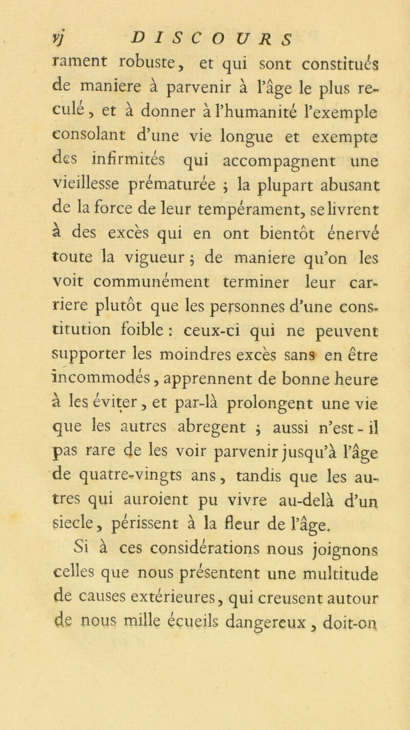 rament robuste, et qui sont constitués de maniéré à parvenir à l’âge le plus re- culé , et à donner à l’humanité l’exemple consolant d’une vie longue et exempte des infirmités qui accompagnent une vieillesse prématurée ; la plupart abusant de la force de leur tempérament, se livrent à des excès qui en ont bientôt énervé toute la vigueur ; de maniéré qu’on les voit communément terminer leur car- rière plutôt que les personnes d’une cons- titution loible : ceux-ci qui ne peuvent supporter les moindres excès sans en être incommodés, apprennent de bonne heure à les éviter, et par-là prolongent une vie que les autres abrègent ; aussi n’est - il pas rare de les voir parvenir jusqu’à l’âge de quatre-vingts ans, tandis que les au- tres qui auraient pu vivre au-delà d’un siecle, périssent à la fleur de l’âge. Si à ces considérations nous joignons celles que nous présentent une multitude de causes extérieures, qui creusent autour de nous mille écueils dangereux, doit-on
