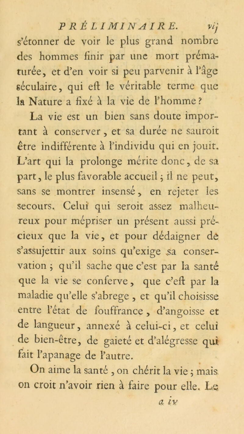 s’étonner de voir le plus grand nombre des hommes finir par une mort préma- turée, et d’en voir si peu parvenir à l’âge séculaire, qui eff le véritable terme que la Nature a fixé à la vie de l’homme ? La vie est un bien sans doute impor- tant à conserver , et sa durée ne sauroit être indifférente à l’individu qui en jouit. L’art qui la prolonge mérite donc, de sa part, le plus favorable accueil ; il ne peut, sans se montrer insensé, en rejeter les secours. Celui qui seroit assez malheu- reux pour mépriser un présent aussi pré- cieux que la vie, et pour dédaigner de s’assujettir aux soins qu’exige vsa conser- vation ; qu'il sache que c’est par la santé que la vie se conferve, que c’eft par la maladie qu’elle s’abrege , et qu’il choisisse entre l’état de fouffrance , d’angoisse et de langueur, annexé à celui-ci, et celui de bien-être, de gaieté et d’alégresse qui fait l’apanage de l’autre. On aime la santé , on chérit la vie ; mais on croit n’avoir rien à faire pour elle. Le
