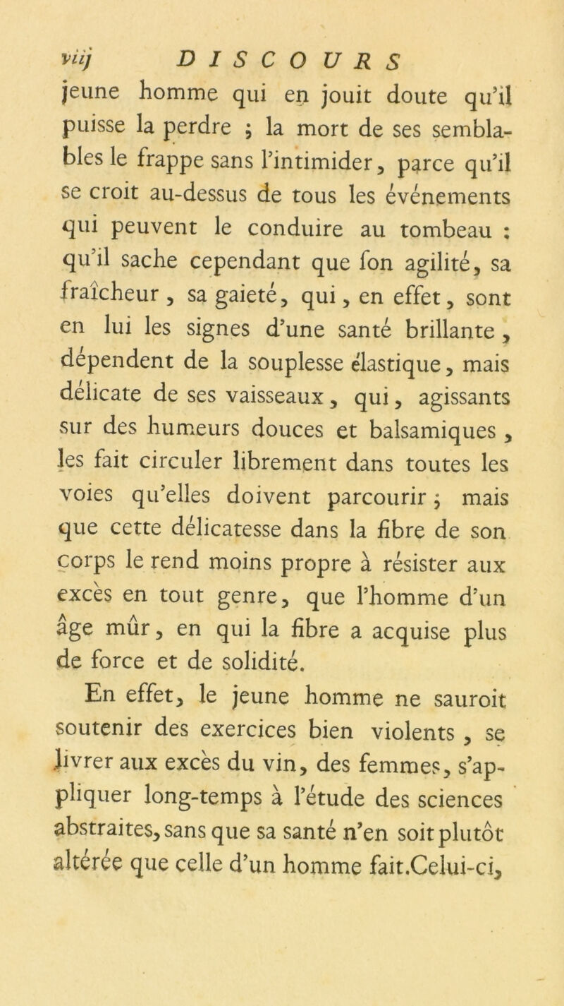 jeune homme qui en jouit doute qu’il puisse la perdre ; la mort de ses sembla- bles le frappe sans l’intimider, parce qu’il se croit au-dessus de tous les événements qui peuvent le conduire au tombeau : qu’il sache cependant que fon agilité, sa fraîcheur , sa gaieté, qui, en effet, sont en lui les signes d’une santé brillante , dépendent de la souplesse élastique, mais deiicate de ses vaisseaux , qui, agissants sur des humeurs douces et balsamiques , les fait circuler librement dans toutes les voies qu’elles doivent parcourir j mais que cette délicatesse dans la fibre de son corps le rend moins propre à résister aux excès en tout genre, que l’homme d’un âge mûr, en qui la fibre a acquise plus de force et de solidité. En effet, le jeune homme ne sauroit soutenir des exercices bien violents , se .livrer aux excès du vin, des femmes, s’ap- pliquer long-temps à l’étude des sciences abstraites, sans que sa santé n’en soit plutôt alteree que celle d’un homme fait.Celui-ci,