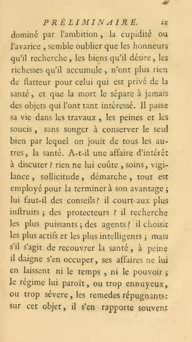 dominé par l’ambition, la cupidité ou l’avarice , semble oublier que les honneurs qu’il recherche, les biens qu’il désire, les richesses qu’il accumule , n’ont plus rien de flatteur pour celui qui est privé de la santé, et que la mort le sépare à jamais des objets qui l’ont tant intéressé. Il passe sa vie dans les travaux , les peines et les soucis, sans songer à conserver le seul bien par lequel on jouit de tous les au- tres, la santé. A-t-il une affaire d’intérêt à discuter ? rien ne lui coûte , soins, vigi- lance , sollicitude, démarche , tout est employé pour la terminera son avantage ; lui faut-il des conseils? il court-aux plus inflruits ; des protecteurs ? il recherche les plus puissants ; des agents ? il choisit les plus actifs et les plus intelligents ; mais s’il s’agit de recouvrer la santé, à peine il daigne s’en occuper, ses affaires ne lui en laissent ni le temps , ni le pouvoir $ le régime lui paroît, ou trop ennuyeux, ou trop sévere, les remedes répugnants: sur cet objet, il s’en rapporte souvent