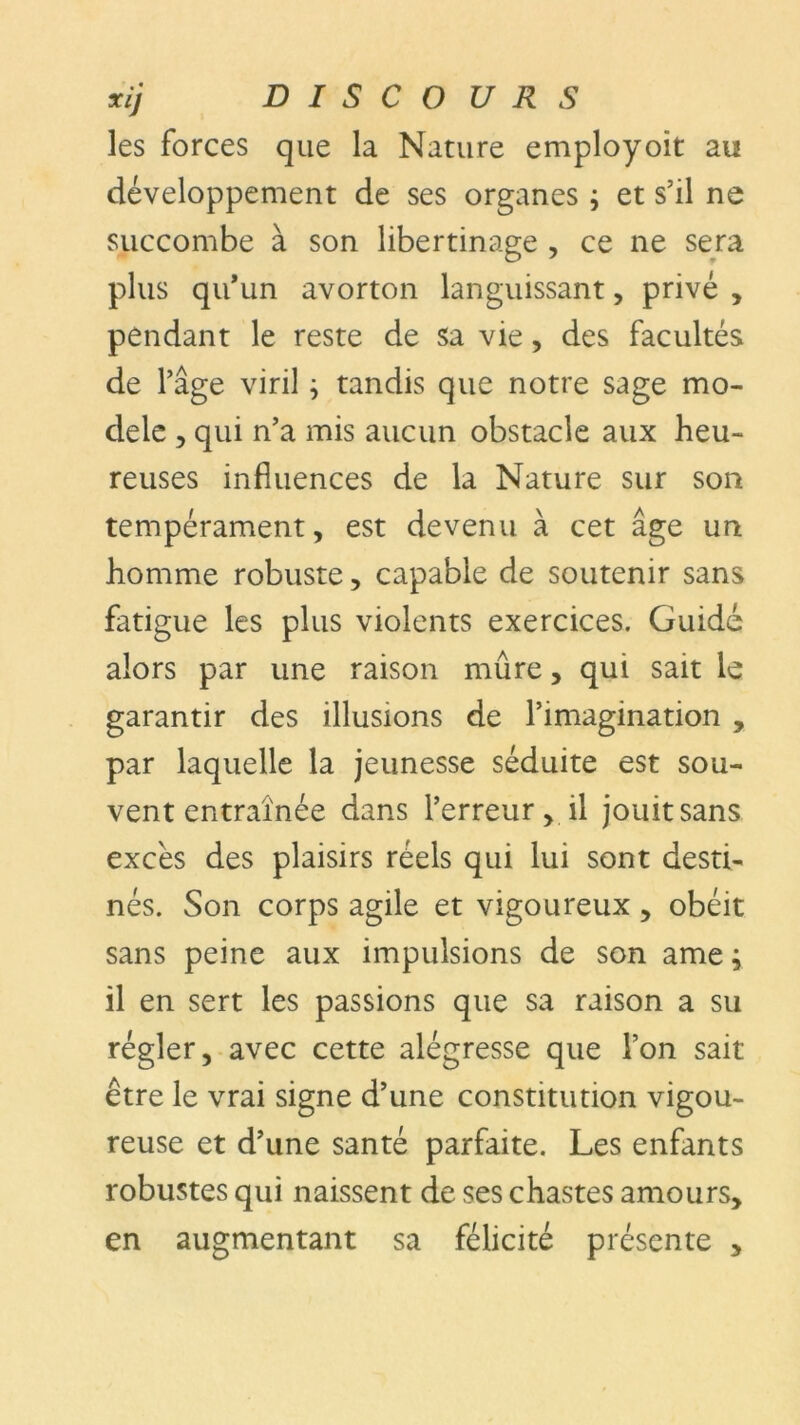 les forces que la Nature employoit au développement de ses organes ; et s’il ne succombe à son libertinage , ce ne sera plus qu’un avorton languissant, privé , pendant le reste de sa vie, des facultés de l’âge viril ; tandis que notre sage mo- dèle , qui n’a mis aucun obstacle aux heu- reuses influences de la Nature sur son tempérament, est devenu à cet âge un homme robuste, capable de soutenir sans fatigue les plus violents exercices. Guidé alors par une raison mûre, qui sait le garantir des illusions de l’imagination , par laquelle la jeunesse séduite est sou- vent entraînée dans l’erreur, il jouit sans excès des plaisirs réels qui lui sont desti- nés. Son corps agile et vigoureux, obéit sans peine aux impulsions de son ame ; il en sert les passions que sa raison a su régler, avec cette alégresse que l’on sait être le vrai signe d’une constitution vigou- reuse et d’une santé parfaite. Les enfants robustes qui naissent de ses chastes amours, en augmentant sa félicité présente ,