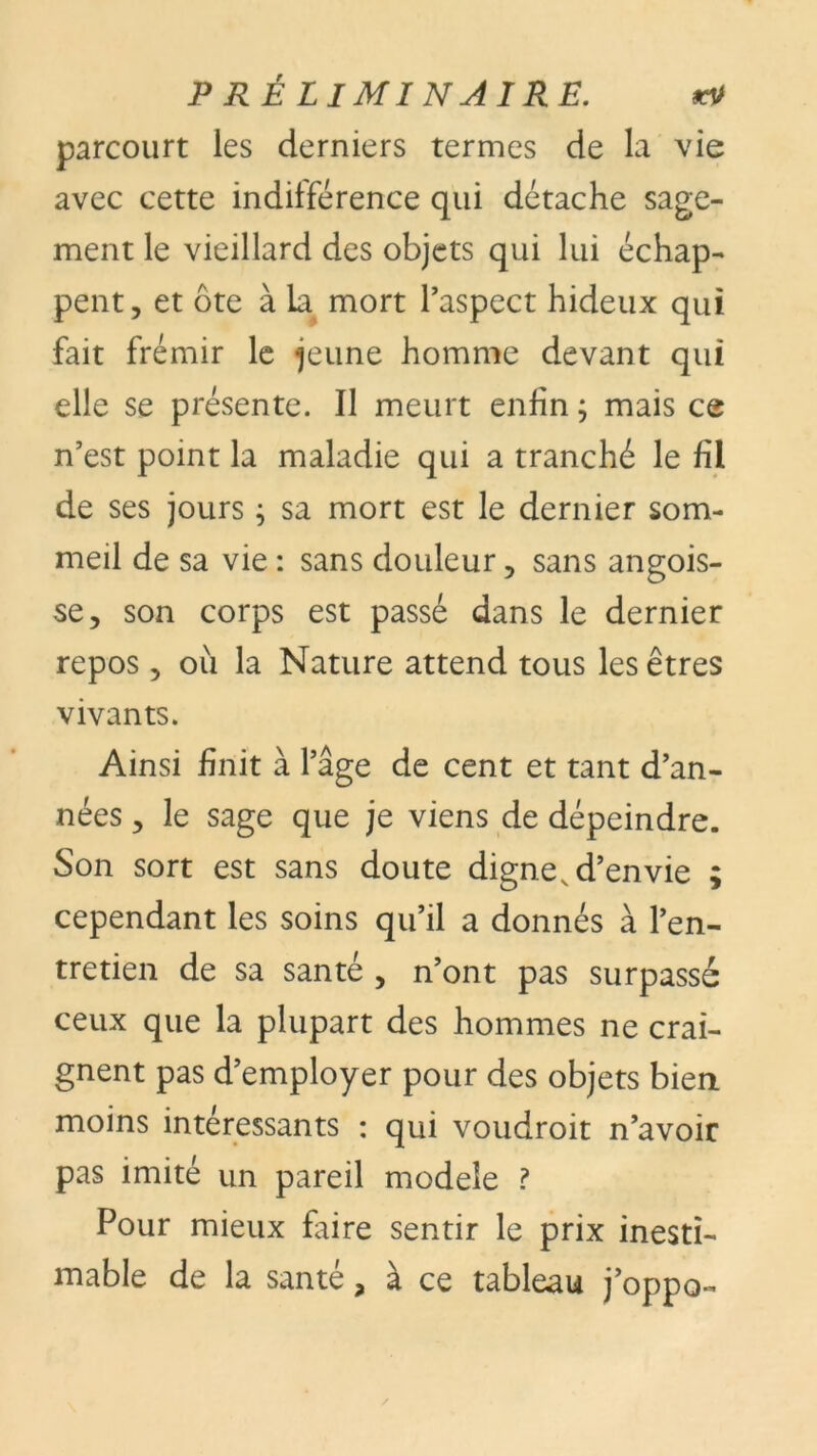 parcourt les derniers termes de la vie avec cette indifférence qui détache sage- ment le vieillard des objets qui lui échap- pent, et ôte à la mort l’aspect hideux qui fait frémir le jeune homme devant qui elle se présente. Il meurt enfin ; mais ce n’est point la maladie qui a tranché le fil de ses jours ; sa mort est le dernier som- meil de sa vie : sans douleur, sans angois- se, son corps est passé dans le dernier repos, où la Nature attend tous les êtres vivants. Ainsi finit à l’âge de cent et tant d’an- nées , le sage que je viens de dépeindre. Son sort est sans doute digne, d’envie ; cependant les soins qu’il a donnés à l’en- tretien de sa santé , n’ont pas surpassé ceux que la plupart des hommes ne crai- gnent pas d’employer pour des objets bien moins intéressants : qui voudroit n’avoir pas imité un pareil modèle ? Pour mieux faire sentir le prix inesti- mable de la santé, à ce tableau j’oppo-