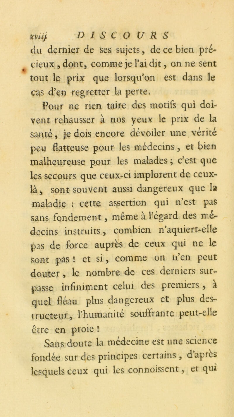 du dernier de ses sujets, de ce bien pré- cieux , dont, comme je l’ai dit, on ne sent tout le prix que lorsqu’on est dans le cas d’en regretter la perte. Pour ne rien taire des motifs qui doi- vent rehausser à nos yeux le prix de la santé, je dois encore dévoiler une vérité peu flatteuse pour les médecins, et bien malheureuse pour les malades ; c’est que les secours que ceux-ci implorent de ceux- là, sont souvent aussi dangereux que la maladie : cette assertion qui n’est pas sans fondement, même à l'égard des mé- decins instruits, combien n’aquiert-elle pas de force auprès de ceux qui ne le sont pas ! et si, comme on n’en peut douter, le nombre de ces derniers sur- passe infiniment celui des premiers , a quel fléau plus dangereux et plus des- tructeur, l’humanité souffrante peut-elle être en proie ! Sans doute la médecine est une science fondée sur des principes certains , d’après lesquels ceux qui les connoissent, et qui