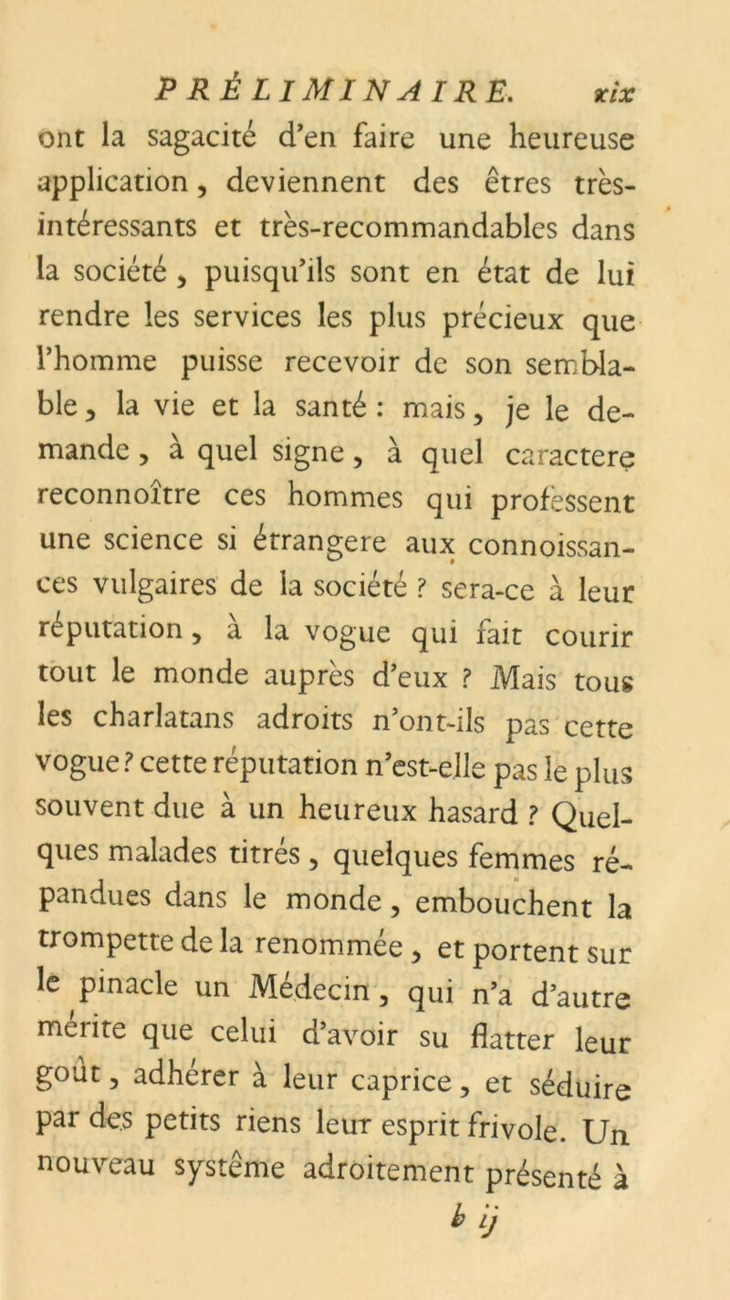 ont la sagacité d’en faire une heureuse application, deviennent des êtres très- intéressants et très-recommandables dans la société , puisqu’ils sont en état de lui rendre les services les plus précieux que l’homme puisse recevoir de son sembla- ble, la vie et la santé: mais, je le de- mande , à quel signe, à quel caractère reconnoitre ces hommes qui professent une science si étrangère aux connoissan- ces vulgaires de la société ? sera-ce à leur réputation , a la vogue qui fait courir tout le monde auprès d’eux ? Mais tous les charlatans adroits n’ont-ils pas cette vogue? cette réputation n’est-elle pas le plus souvent due à un heureux hasard ? Quel- ques malades titres , quelques femmes ré- pandues dans le monde, embouchent la trompette de la renommee, et portent sur le pinacle un Médecin, qui n’a d’autre mérité que celui d’avoir su flatter leur goût, adhérer à leur caprice, et séduire par des petits riens leur esprit frivole. Un nouveau système adroitement présenté à