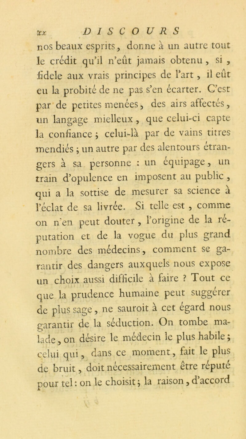 nos beaux esprits, donne à un autre tout le crédit qu’il n’eût jamais obtenu , si , bdele aux vrais principes de l’art , il eût eu la probité de ne pas s’en écarter. C’est par de petites menées, des airs affectés, un langage mielleux , que celui-ci capte la confiance ; celui-là par de vains titres mendiés ; un autre par des alentours etran- gers à sa personne : un équipage, un train d’opulence en imposent au public , qui a la sottise de mesurer sa science à l’éclat de sa livrée. Si telle est , comme on n en peut douter , l’origine de la ré- putation et de la vogue du plus grand nombre des médecins, comment se ga- rantir des dangers auxquels nous expose un choix aussi difficile à faire ? Tout ce que la prudence humaine peut suggérer de plus sage, ne sauroit à cet egard nous garantir de la séduction. On tombe ma- lade, on désire le médecin le plus habile; celui qui, dans ce moment, fait le plus de bruit, doit nécessairement être réputé pour tel '• on le choisit ; la raison, d accord