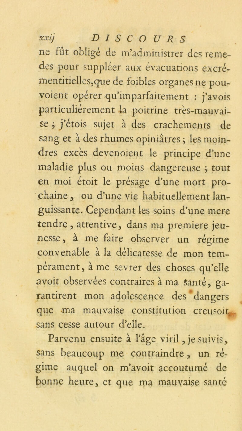 ne fût obligé de m’administrer des reme- des pour suppléer aux évacuations excré- mentitielles5qiie de foibles organes ne pou- voient opérer qu’imparfaitement : j’avois particuliérement la poitrine très-mauvai- se ; j’étois sujet à des crachements de sang et à des rhumes opiniâtres ; les moin- dres excès devenoient le principe d’une maladie plus ou moins dangereuse ; tout en moi étoit le présage d’une mort pro- chaine , ou d’une vie habituellement lan- guissante. Cependant les soins d’une mere tendre , attentive, dans ma première jeu- nesse, à me faire observer un régime convenable à la délicatesse de mon tem- pérament, à me sevrer des choses qu’elle avoit observées contraires à ma Santé, ga- rantirent mon adolescence des dangers que ma mauvaise constitution creusoit. sans cesse autour d’elle. Parvenu ensuite à l’âge viril, je suivis, sans beaucoup me contraindre, un ré- gime auquel on m’avoit accoutumé de bonne heure, et que ma mauvaise santé