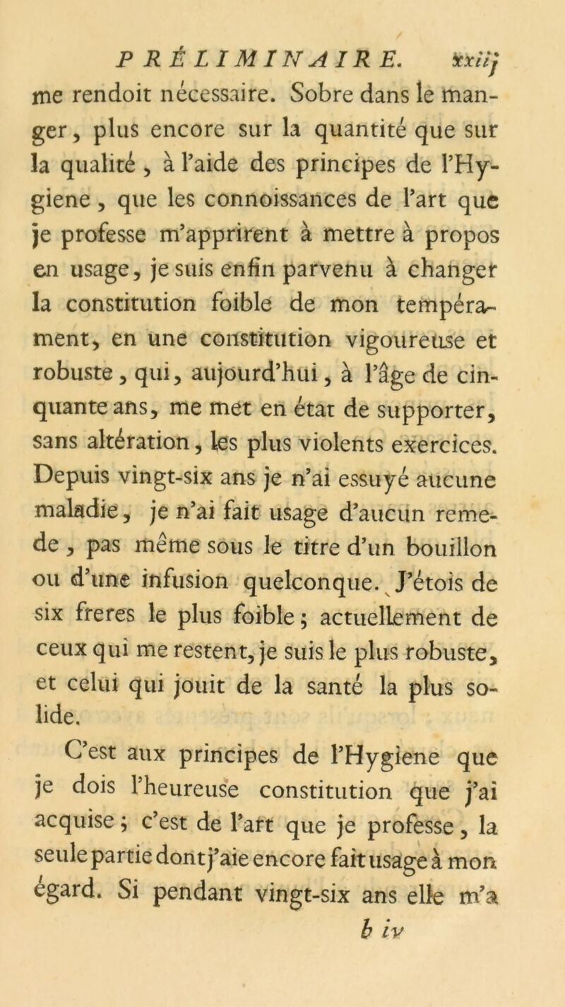 P RÉLIMIN AIR E. ïxiïj me rendoit nécessaire. Sobre dans le man- ger , plus encore sur la quantité que sur la qualité , à l’aide des principes de l’Hy- giene, que les connoissances de l’art que je professe m’apprirent à mettre à propos en usage, je suis enfin parvenu à changer la constitution foible de mon tempérar- ment, en une constitution vigoureuse et robuste, qui, aujourd’hui, à l’âge de cin- quante ans, me met en état de supporter, sans altération, les plus violents exercices. Depuis vingt-six ans je n’ai essuyé aucune maladie, je n’ai fait usage d’aucun reme- de , pas meme sous le titre d’un bouillon ou d’une infusion quelconque. J’étois de six freres le plus foible ; actuellement de ceux qui me restent, je suis le plus robuste, et celui qui jouit de la santé la plus so- lide. C’est aux principes de l’Hygiene que je dois l’heureuse constitution que j’ai acquise ; c’est de l’art que je professe, la seule partie don t j’aie encore fait usage à mon égard. Si pendant vingt-six ans elle m’a