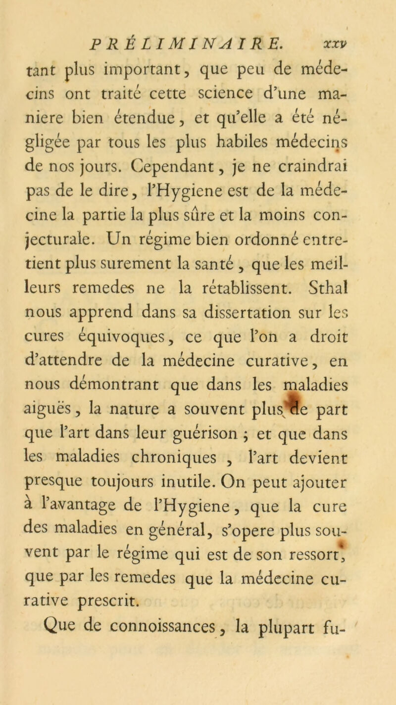 tant plus important, que peu de méde- cins ont traité cette science d’une ma- niéré bien étendue, et qu’elle a été né- gligée par tous les plus habiles médecins de nos jours. Cependant, je ne craindrai pas de le dire, FHygiene est de la méde- cine la partie la plus sûre et la moins con- jecturale. Un régime bien ordonné entre- tient plus sûrement la santé , que les meil- leurs remedes ne la rétablissent. Sthal nous apprend dans sa dissertation sur les cures équivoques, ce que l’on a droit d’attendre de la médecine curative, en nous démontrant que dans les maladies aiguës, la nature a souvent plusÜe part que l’art dans leur guérison ; et que dans les maladies chroniques , l’art devient presque toujours inutile. On peut ajouter a l’avantage de l’Hygiene, que la cure des maladies en général, s’opère plus sou- vent par le régime qui est de son ressort, que par les remedes que la médecine cu- rative prescrit. Que de connoissances, la plupart fu-