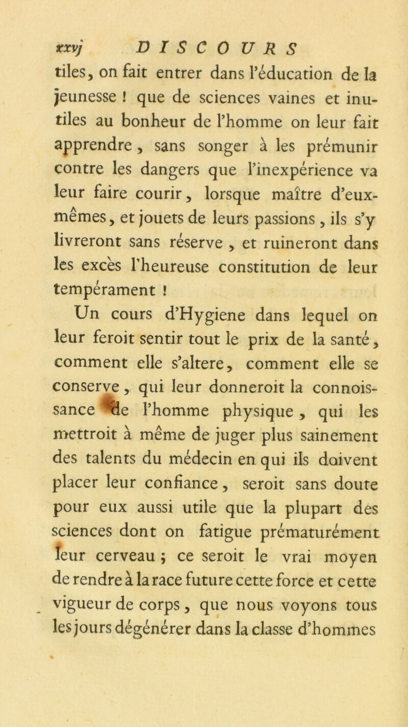 tiles, on fait entrer dans l’éducation de la jeunesse ! que de sciences vaines et inu- tiles au bonheur de l’homme on leur fait apprendre , sans songer à les prémunir contre les dangers que l’inexpérience va leur faire courir, lorsque maître d’eux- mêmes, et jouets de leurs passions , ils s’y livreront sans réserve , et ruineront dans les excès l'heureuse constitution de leur tempérament ! Un cours d’Hygiene dans lequel on leur feroit sentir tout le prix de la santé, comment elle s’altere, comment elle se conserve, qui leur donneroit la connois- sance *%e l’homme physique , qui les mettroit à même de juger plus sainement des talents du médecin en qui ils doivent placer leur confiance, seroit sans doute pour eux aussi utile que la plupart des sciences dont on fatigue prématurément îeur cerveau ; ce seroit le vrai moyen de rendre à la race future cette force et cette vigueur de corps , que nous voyons tous les jours dégénérer dans la classe d’hommes