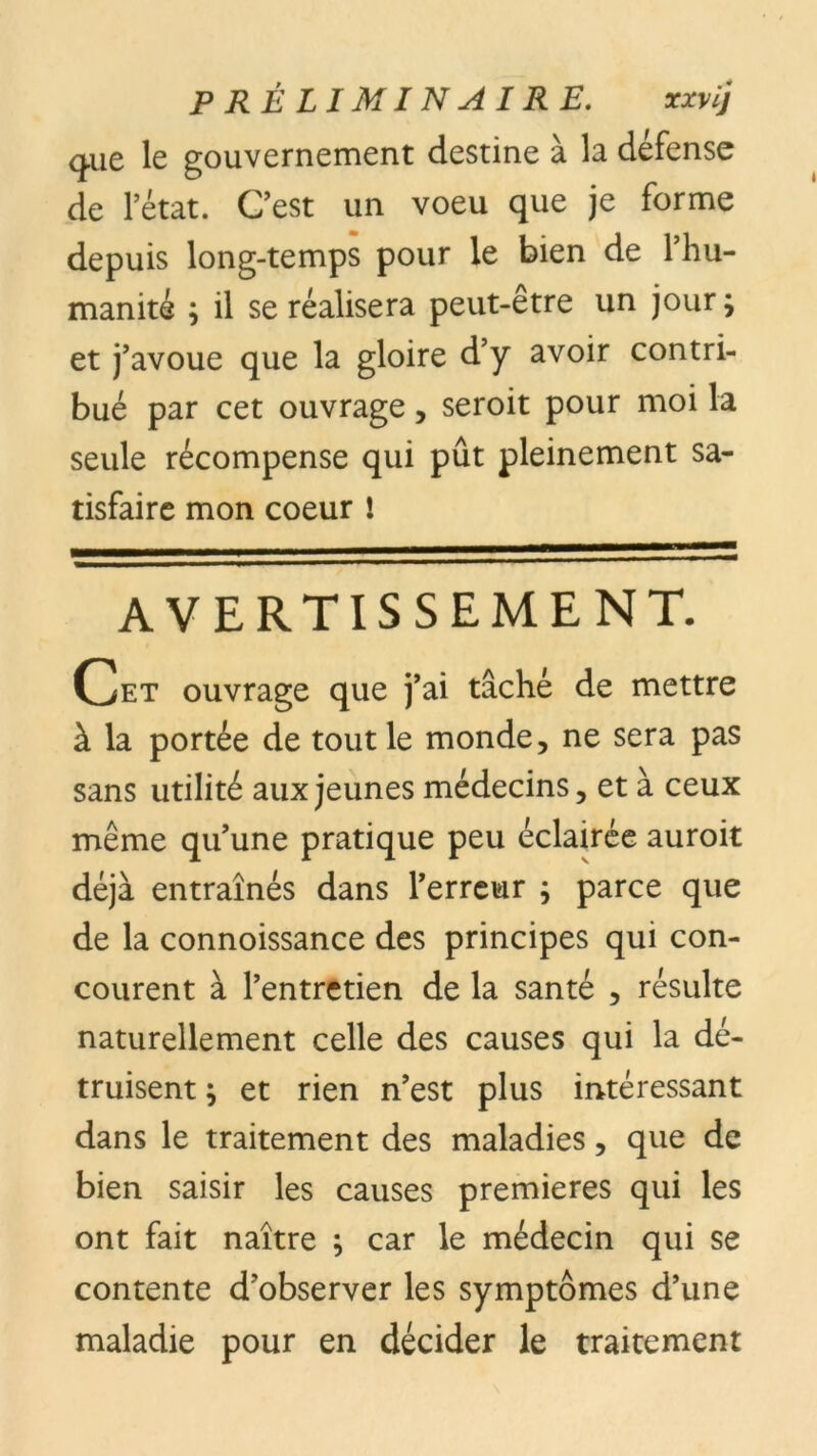 que le gouvernement destine à la défense de l’état. C’est un voeu que je forme depuis long-temps pour le bien de l’hu- manité ; il se réalisera peut-être un jour ; et j’avoue que la gloire d’y avoir contri- bué par cet ouvrage, seroit pour moi la seule récompense qui pût pleinement sa- tisfaire mon coeur ! AVERTISSEMENT. Cet ouvrage que j’ai tâché de mettre à la portée de tout le monde, ne sera pas sans utilité aux jeunes médecins, et à ceux même qu’une pratique peu éclairée auroit déjà entraînés dans l’erreur ; parce que de la connoissance des principes qui con- courent à l’entretien de la santé , résulte naturellement celle des causes qui la dé- truisent ; et rien n’est plus intéressant dans le traitement des maladies, que de bien saisir les causes premières qui les ont fait naître } car le médecin qui se contente d’observer les symptômes d’une maladie pour en décider le traitement