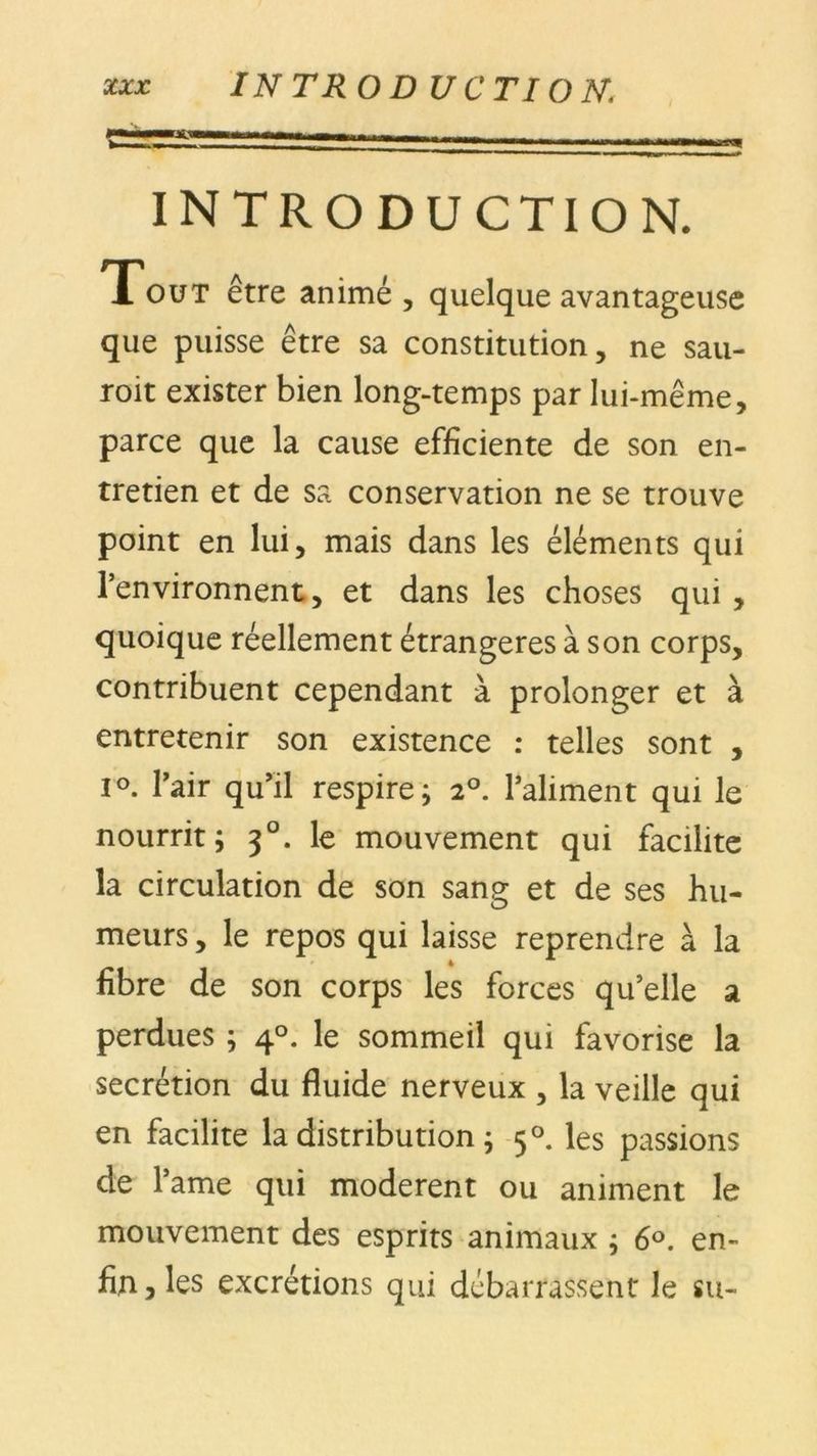 INTRODUCTION. Tout être animé, quelque avantageuse que puisse être sa constitution, ne sau- roit exister bien long-temps par lui-même, parce que la cause efficiente de son en- tretien et de sa conservation ne se trouve point en lui, mais dans les éléments qui l’environnent, et dans les choses qui , quoique réellement étrangères à son corps, contribuent cependant à prolonger et à entretenir son existence : telles sont , i°. l’air qu’il respire ; 2°. l’aliment qui le nourrit; 30. le mouvement qui facilite la circulation de son sang et de ses hu- meurs , le repos qui laisse reprendre à la fibre de son corps les forces qu’elle a perdues ; 40. le sommeil qui favorise la secrétion du fluide nerveux , la veille qui en facilite la distribution ; 50. les passions de l’ame qui modèrent ou animent le mouvement des esprits animaux ; 6°. en- fin, les excrétions qui débarrassent le su-