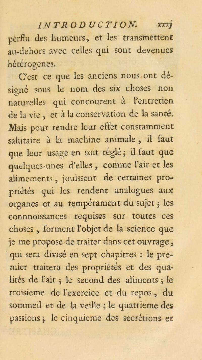 introduction; ***> perflu des humeurs, et les transmettent au-dehors avec celles qui sont devenues hétérogènes. Cest ce que les anciens nous ont dé- signé sous le nom des six choses non naturelles qui concourent à l’entretien de la vie , et à la conservation de la santé. Mais pour rendre leur effet constamment salutaire à la machine animale , il faut que leur usage en soit réglé; il faut que quelques-unes d’elles , comme l’air et les alimements, jouissent de certaines pro- priétés qui les rendent analogues aux organes et au tempérament du sujet ; les connnoissances requises sur toutes ces choses, forment l’objet de la science que je me propose de traiter dans cet ouvrage, qui sera divisé en sept chapitres : le pre- mier traitera des propriétés et des qua- lités de l’air ; le second des aliments ; le troisième de l’exercice et du repos, du sommeil et de la veille ; le quatrième des passions ; le cinquième des secrétions et
