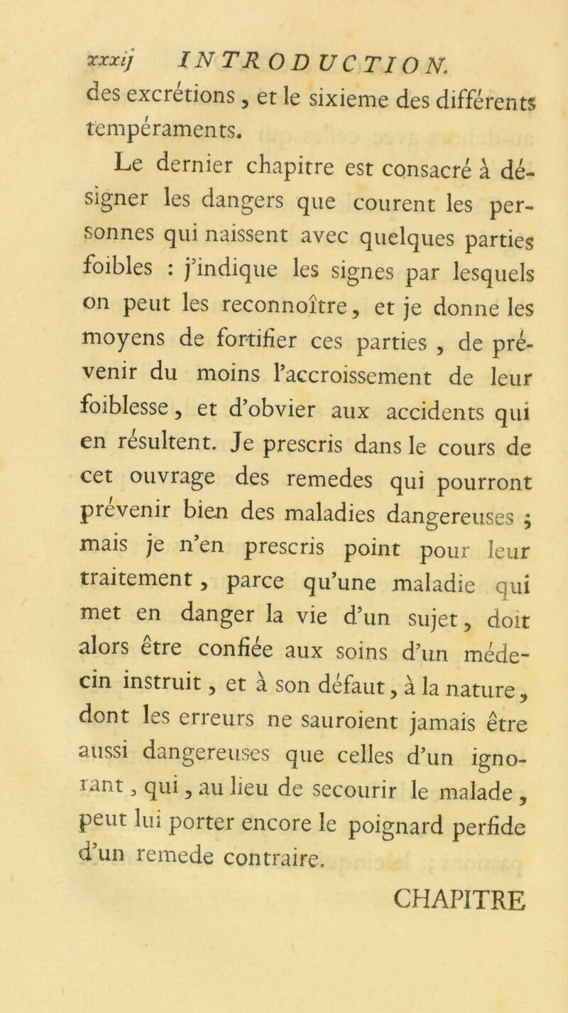 ’xxxij IN TR ODUCTION. des excrétions, et le sixième des différents tempéraments. Le dernier chapitre est consacré à dé- signer les dangers que courent les per- sonnes qui naissent avec quelques parties foibles : j’indique les signes par lesquels on peut les reconnoître, et je donne les moyens de fortifier ces parties , de pré- venir du moins l’accroissement de leur foiblesse 5 et d’obvier aux accidents qui en résultent. Je prescris dans le cours de cet ouvrage des remedes qui pourront prévenir bien des maladies dangereuses ; mais je n en prescris point pour leur traitement 5 parce qu’une maladie qui met en danger la vie d’un sujet, doit alors être confiée aux soins d’un méde- cin instruit 5 et a son defaut > à la nature 9 dont les erreurs ne sauroient jamais être aussi dangereuses que celles d’un igno- rant , qui, au lieu de secourir le malade , peut lui porter encore le poignard perfide d’un remede contraire. CHAPITRE