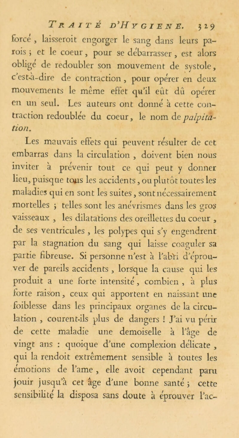 forcé , laisseroit engorger le sang dans leurs pa- rois ; et le coeur, pour se débarrasser, est alors oblige de redoubler son mouvement de systole, c'est-à-dire de contraction , pour opérer en deux mouvements le meme effet qu'il eût dû opérer en un seul. Les auteurs ont donné à cette con- traction redoublée du coeur, le nom de palpita- tion. Les mauvais eftets qui peuvent résulter de cet embarras dans la circulation , doivent bien nous inviter à prévenir tout ce qui peut y donner lieu, puisque tous les accidents, ou plutôt toutes les maladies qui en sont les suites, sont nécessairement mortelles 3 telles sont les anévrismes dans les gros vaisseaux , les dilatations des oreillettes du coeur , de ses ventricules , les polypes qui s'y engendrent par la stagnation du sang qui laisse coaguler sa partie fibreuse. Si personne 11'est à l'abïi d'éprou- ver de pareils accidents , lorsque la cause qui les produit a une forte intensité, combien , à plus forte raison, ceux qui apportent en naissant une foiblesse dans les principaux organes de la circu- lation , courent-ils plus de dangers ! J'ai vu périr de cette maladie une demoiselle à l'age de vingt ans : quoique d'une complexion délicate , qui la rendoit extrêmement sensible à toutes les émotions de famé, elle avoit cependant paru jouir jusqu'à cet âge d'une bonne santé 3 cette sensibilité la disposa sans doute à éprouver l'ac-