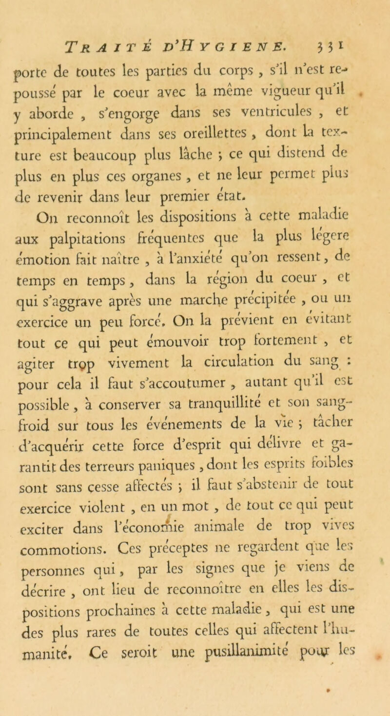 porte de toutes les parties du corps , s'il n'est re- poussé par le coeur avec la meme vigueur qu il y aborde , s'engorge dans ses ventricules , et principalement dans ses oreillettes , dont la tex- ture est beaucoup plus lâche ’> ce qui distend de plus en plus ces organes , et ne leur permet pins de revenir dans leur premier état. On reconnoît les dispositions a cette maladie aux palpitations fréquentes que la plus iegere émotion fait naître , à l'anxiete qu’on ressent, de temps en temps, dans la région du coeur , et qui s'aggrave après une marche précipitée , ou un exercice un peu forcé. On la prévient en évitant tout ce qui peut émouvoir trop fortement , et agiter trçp vivement la circulation du sang : pour cela il faut s'accoutumer , autant qu’il est possible, à conserver sa tranquillité et. son sang- froid sur tous les événements de la vie \ tacher d'acquérir cette force d'esprit qui délivre et ga- rantit des terreurs paniques ,dont les esprits foibles sont sans cesse affectés ; il faut s'abstenir de tout exercice violent , en un mot , de tout ce qui peut exciter dans l’économie animale de trop vives commotions. Ces préceptes ne regardent que les personnes qui, par les signes que je viens de décrire , ont lieu de reconnoître en elles les dis- positions prochaines à cette maladie, qui est une des plus rares de toutes celles qui affectent l'hu- manité. Ce seroit une pusillanimité pour les *