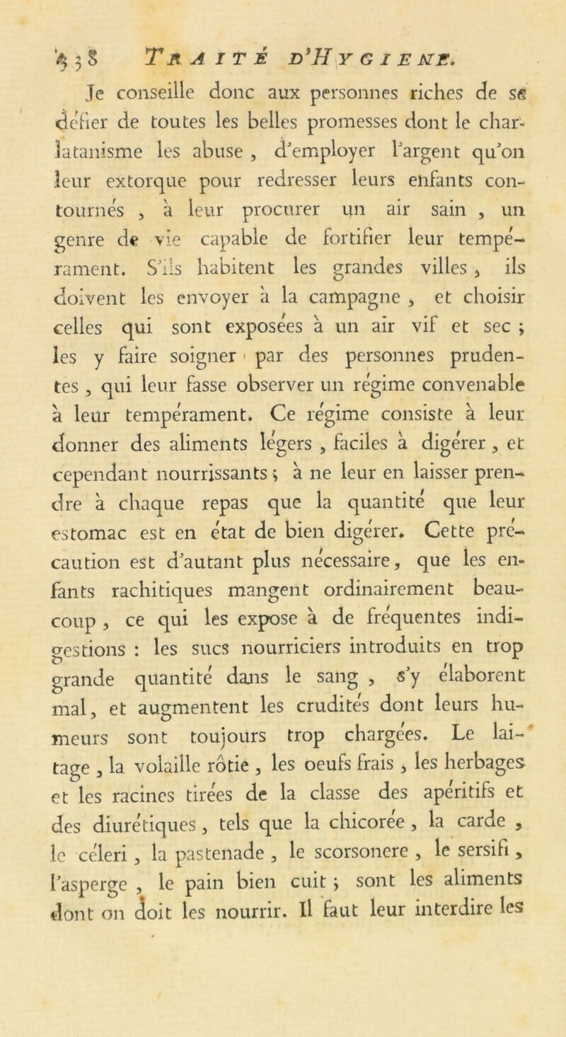 Je conseille donc aux personnes riches de sg fier de toutes les belles promesses dont le char- latanisme les abuse , d'employer l'argent qu'on leur extorque pour redresser leurs enfants con- tournes , à leur procurer un air sain , un genre de vie capable de fortifier leur tempé- rament. S'ils habitent les grandes villes , ils doivent les envoyer a la campagne , et choisir celles qui sont exposées à un air vif et sec ; les y faire soigner > par des personnes pruden- tes , qui leur fasse observer un régime convenable a leur tempérament. Ce régime consiste à leur donner des aliments légers , faciles à digérer, et cependant nourrissants ; à ne leur en laisser pren- dre a chaque repas que la quantité que leur estomac est en état de bien digérer. Cette pré- caution est d'autant plus nécessaire, que les en- fants rachitiques mangent ordinairement beau- coup , ce qui les expose à de fréquentes indi- gestions : les sucs nourriciers introduits en trop grande quantité dans le sang , s’y élaborent mal, et augmentent les crudités dont leurs hu- meurs sont toujours trop chargées. Le lai-' ta<m , la volaille rôtie , les oeufs frais , les herbages et les racines tirées de la classe des apéritifs et des diurétiques, tels que la chicorée , la carde , le céleri, la pastenade , le scorsonère , le sersifi, l’asperge , le pain bien cuit > sont les aliments dont on doit les nourrir. Il faut leur interdire les