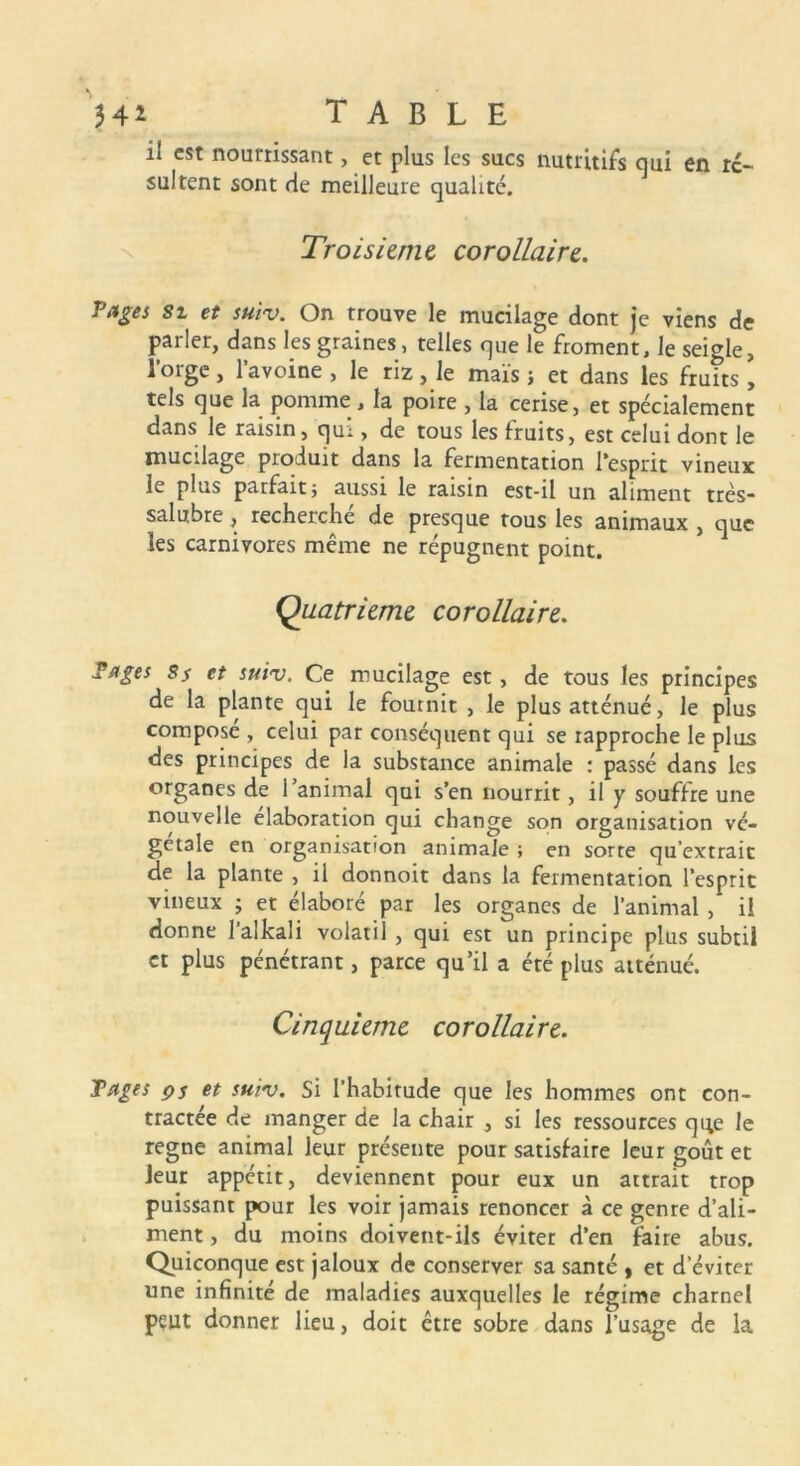 H* TABLE il est nourrissant, et plus les sucs nutritifs qui en ré- sultent sont de meilleure qualité. Troisième corollaire. T âge s st et suiv. On trouve le mucilage dont je viens de parler, dans les graines, telles que le froment, le seigle, l’orge, l’avoine , le riz, le maïs ; et dans les fruits, tels que la pomme, la poire , la cerise, et spécialement dans le raisin, qui, de tous les fruits, est celui dont le mucilage produit dans la fermentation l’esprit vineux le plus parfait; aussi le raisin est-il un aliment très* salubre, recherche de presque tous les animaux , que les carnivores même ne répugnent point. Quatrième corollaire. Tages Ss et suiv. Ce mucilage est, de tous les principes de la plante qui le fournit , le plus atténué, le plus composé , celui par conséquent qui se rapproche le plus des principes de la substance animale : passé dans les organes de l’animal qui s’en nourrit, il y souffre une nouvelle élaboration qui change son organisation vé- gétale en organisation animale ; en sorte qu’extrait de la plante , il donnoit dans la fermentation l’esprit vineux ; et élaboré par les organes de l’animal , il donne 1 allcali volatil , qui est un principe plus subtil et plus pénétrant, parce qu’il a été plus atténué. Cinquième corollaire. Tages çs et suiv. Si l’habitude que les hommes ont con- tractée de manger de la chair , si les ressources que le régné animal leur présente pour satisfaire leur goût et leur appétit, deviennent pour eux un attrait trop puissant pour les voir jamais renoncer à ce genre d’ali- ment , du moins doivent-ils éviter d’en faire abus. Quiconque est jaloux de conserver sa santé , et d'éviter une infinité de maladies auxquelles le régime charnel peut donner lieu, doit être sobre dans l’usage de la