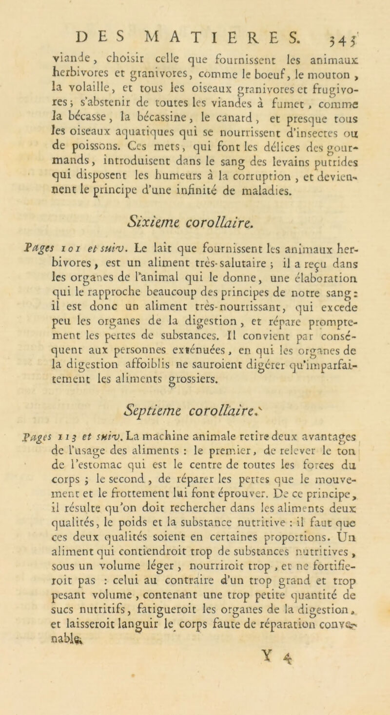 viande, choisir celle que fournissent les animaux; herbivores et granivores, comme le boeuf, le mouton , la volaille, et tous les oiseaux granivores et frugivo- res; s’abstenir de toutes les viandes à fumet , comme la bécasse, la bécassine, le canard , et presque tous les oiseaux aquatiques qui se nourrissent d’insecres ou de poissons. Ces mets, qui font les délices des gour- mands, introduisent dans le sang des levains putrides qui disposent les humeurs à la corruprion , et devien- nent le principe d’une infinité de maladies. Sixième corollaire. Fages 101 et suiv. Le lait que fournissent les animaux her- bivores, est un aliment très-salutaire ; il a reçu dans les organes de l’animal qui le donne, une élaboration qui le rapproche beaucoup des principes de notre sang: il est donc un aliment très-nourrissant, qui excede peu les organes de la digestion , et répare prompte- ment les pertes de substances. Il convient par consé- quent aux personnes exténuées, en qui les organes de la digestion affoiblis ne sauroient digérer qu’imparfai- tement les aliments grossiers. O Septième corollaire,v Fages us et shiv. La machine animale retire deux avantages de l’usage des aliments : le premier, de relever le ton de l’estomac qui est le centre de toutes les forces du corps ; le second , de réparer les pertes que le mouve- ment et le frottement lui font éprouver. De ce principe, il résulte qu’on doit rechercher dans les aliments deux qualités, le poids et la substance nutritive : il faut que ces deux qualités soient en certaines proportions. Un aliment qui contiendroit trop de substances nutritives , sous un volume léger , nourriroit trop , et ne fortifîe- roit pas : celui au contraire d’un trop grand et trop pesant volume , contenant une trop petite quantité de sucs nutritifs, fatigueroit les organes de la digestion. et laisseroit languir le corps faute de réparation conver* nabis,