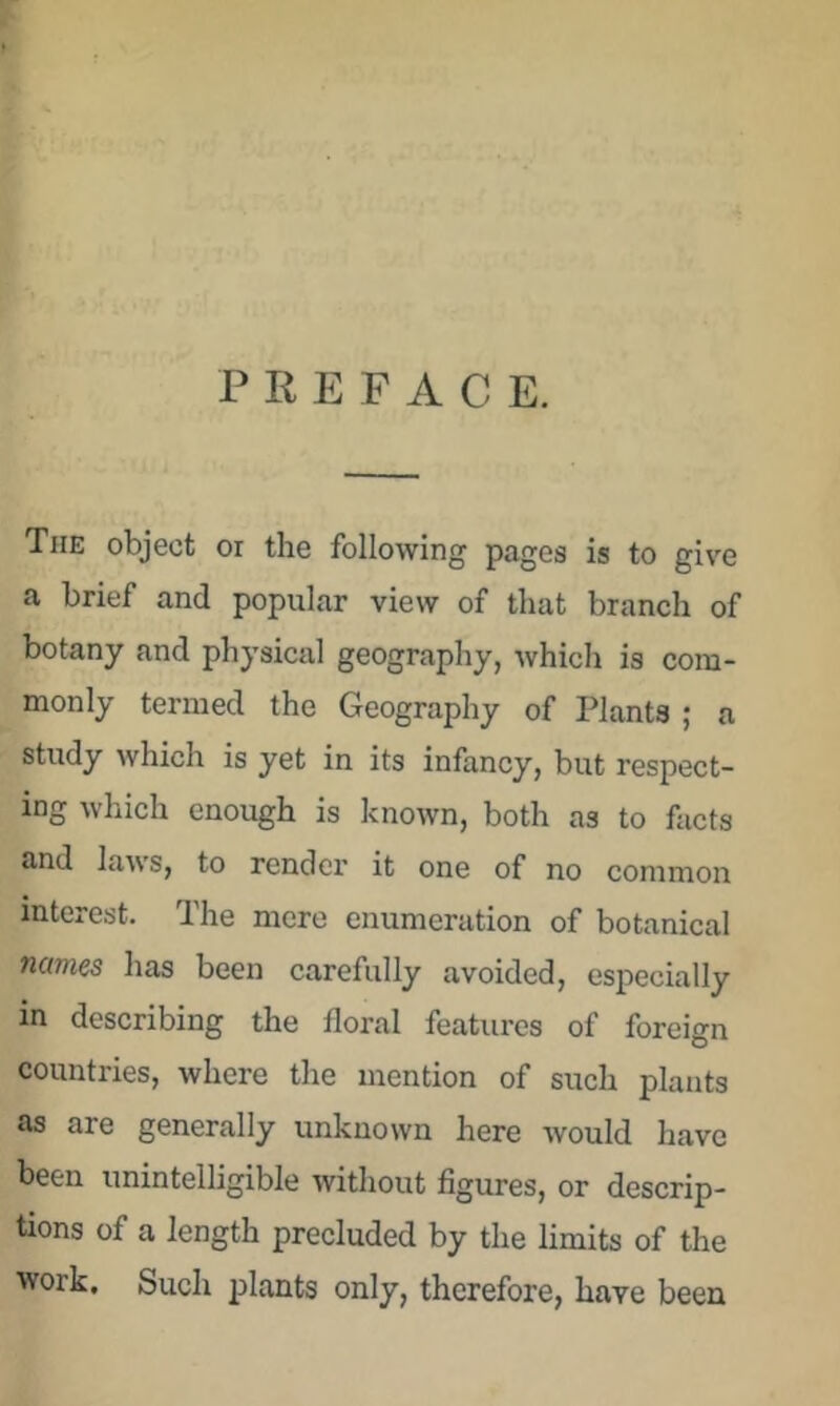 PREFACE. The object or the following pages is to give a brief and popular view of that branch of botany and physical geography, which is com- monly termed the Geography of Plants ; a study which is yet in its infancy, but respect- ing which enough is known, both as to facts and laws, to render it one of no common interest. The more enumeration of botanical names has been carefully avoided, especially in describing the floral features of foreign countries, where the mention of such plants as are generally unknown here Avould have been unintelligible without figures, or descrip- tions of a length precluded by the limits of the work. Such plants only, therefore, have been