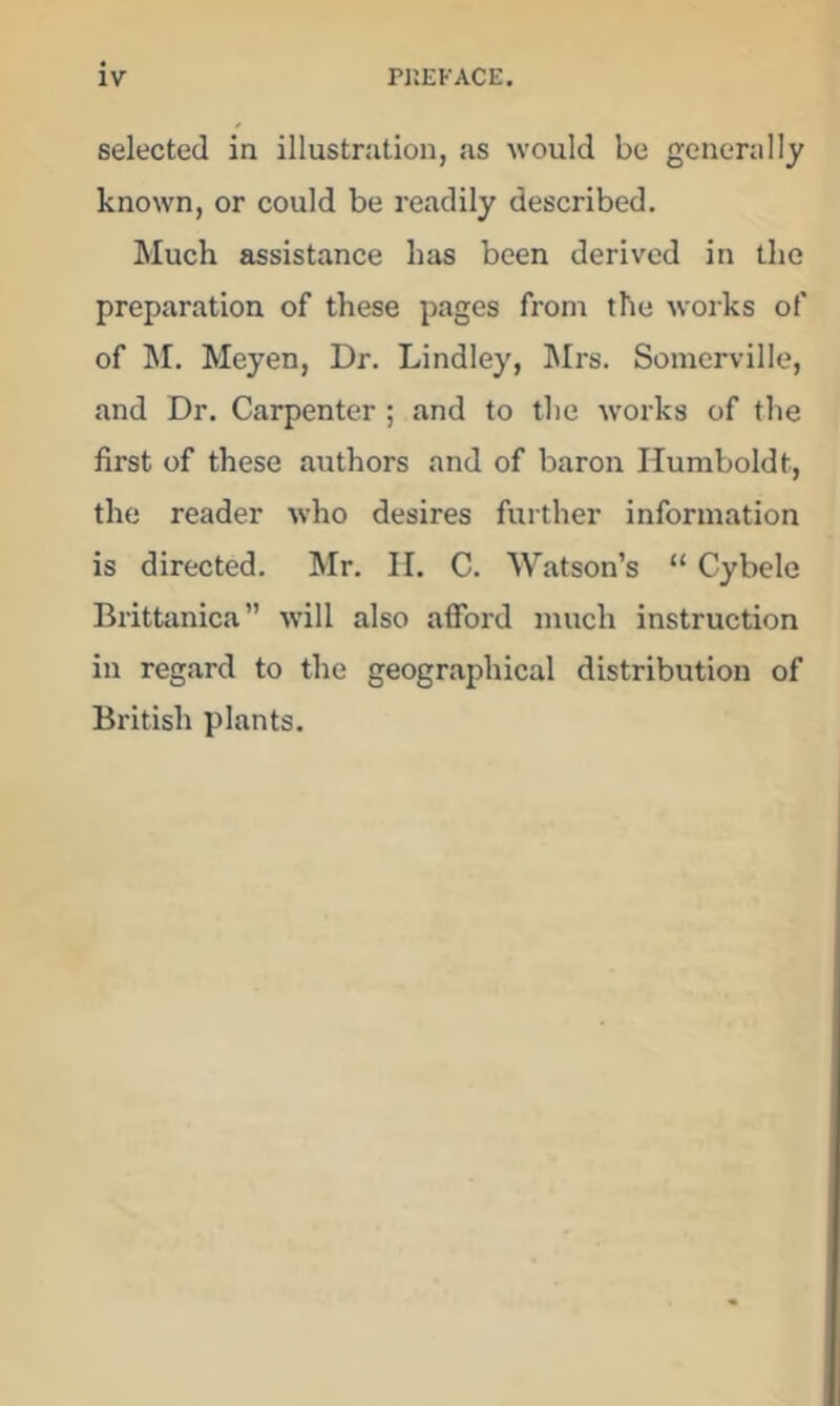 selected in illustration, as would be generally known, or could be readily described. Much assistance has been derived in the preparation of these pages from the works of of hi, Meyen, Dr. Lindley, hlrs. Somerville, and Dr. Carpenter ; and to the works of the first of these authors and of baron Humboldt, the reader who desires further information is directed, Mr. H. C. Watson’s “ Cybele Brittanica” will also afford much instruction in regard to the geographical distribution of British plants.