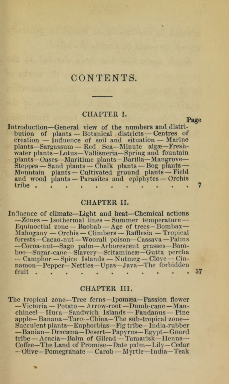 CONTENTS. CHAPTER I. Page Introduction—General view of the numbers and distri- bution of plants — liotaivical districts—Centres of creation — Influence of soil and situation — Marine plants—Sargnssiini—Red Sea—Minute algse—Fresh- water plants—Lotus—Vallisneria—Spring and fountain plants—Oases—Maritime plants—liarilla— Mangrove— Stepi)es—Sand plants — Chalk plants — Bog plants — Mountain plants — Cultivated ground plants — Field and wood plants — Parasites and epiphytes — Orchis tribe 7 CHAPTER II. Ini lienee of climate—Light and heat—Chemical actions —Zones—Isothermal lines — Summer temperature — Eipiinoctial zone—Baobab—Age of trees—Bombax— Mahoganv — Orchis — Climbers — Rafllesia —Tropical forests—Cacao-nut—Woorali poison—Cassava—Palms —Cocoa-nut—Sago palm—Arborescent grasses—Bam- boo—Sugar-cane—Slavery—Scitaminea;—Gutta percha — Camphor — Spice Islands — Nutmeg — Clove — Cin- namon—Pepper—Nettles—Upas—Java—The forbidden fruit 37 CHAI'TER III. The tropical zone—Tree ferns—Iiiomaai—Passion flower —Victoria — Potato— Arrow-root—Dumb-cane—Man- chinecl— Hura—Sandwich Islands — Pandanus— Pine apple— Banana—Taro—China—The sub-tropical zone— Succulent plants—Euphorbias—Fig tribe—India-rubber —Banian—Hraca;na—r)esert—Papyrus—Egypt—Gourd tribe — Acacia—Balm of Gilead—Tamarisk—Henna— Coffee—The Land of Promise—Date palm—Lily—Cedar —Olive—Pomegranate — Carob — Myrtle—India—Teak