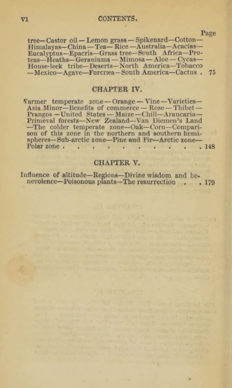 Page tree—Castor oil —Lemon grass — Spikenard—Cotton— Himalayas—China—Tea—Rice—Australia—Acacias— Eucalyptus—Epacris—Grass tree—South Africa—Pro- teas—Heaths—Geraniums — Mimosa—Aloe — Cycas— House-leek tribe—Deserts—North America—Tobacco —Mexico—Agave—Furcrsea—South America—Cactus . 75 CHAPTER IV. Vanner temperate zone—Orange — Vine—Varieties— Asia Minor—Benefits of commerce — Rose —Thibet — Prangos —United States — Maize —Chili—Araucaria— Primeval forests—New Zealand—Van Diemen’s Land —The colder temperate zone—Oak—Corn—Compari- son of this zone in the northern and southern hemi- spheres—Sub-arctic zone—Pine and Fir—Arctic zone— Polar zone 14S CHAPTER V. Influence of altitude—Remons—Divine wistlom and bc- nevolence—Poisonous j)lants—The resurrection . .179