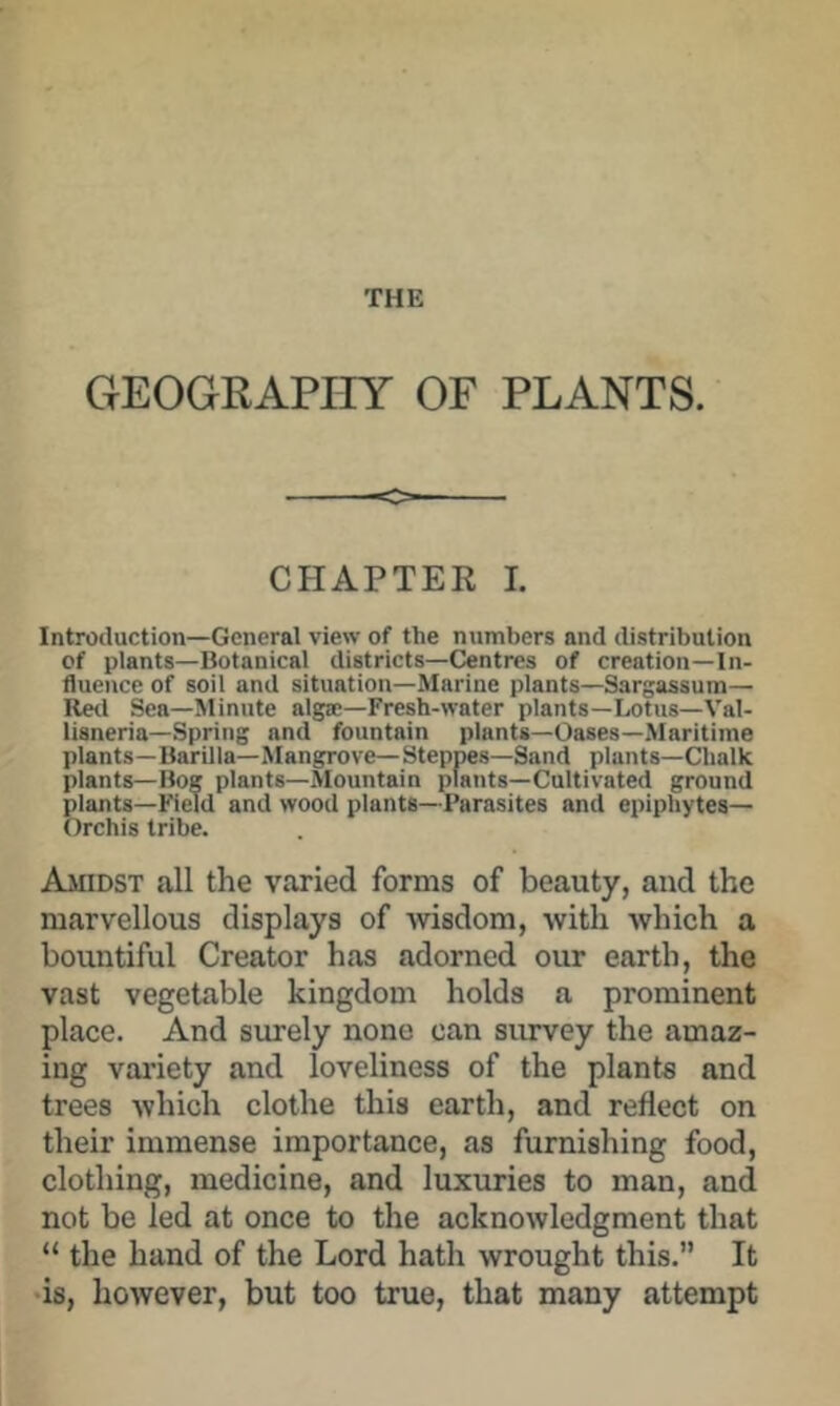 GEOGRAPHY OF PLANTS. CHAPTER I. Introduction—General view of the numbers and distribution of plants—Botanical districts—Centres of creation—In- fluence of soil and situation—Marine plants—Sargassum— Retl Sea—Minute algse—Fresh-water plants—Lotus—Val- lisneria—Spring and fountain plants—Oases—Maritime plants—Barilla—Mangrove—Steppes—Sand plants—Chalk plants—Bog plants—Mountain plants—Cultivated ground plants—Field and wood plants—Parasites and epiphytes— Orchis tribe. Amidst all the varied forms of beauty, and the marvellous displays of wisdom, with which a bountiful Creator has adorned our earth, the vast vegetable kingdom holds a prominent place. And surely none can survey the amaz- ing variety and loveliness of the plants and trees which clothe this earth, and reflect on their immense importance, as furnishing food, clothing, medicine, and luxuries to man, and not be led at once to the acknowledgment that “ the hand of the Lord hath wrought this. It •is, however, but too true, that many attempt