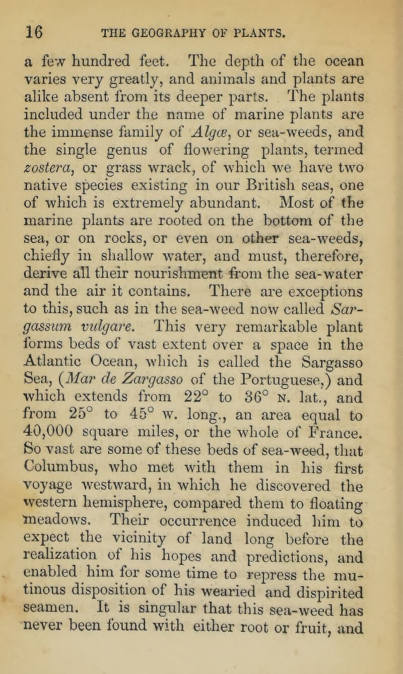 a few hundred feet. The depth of the ocean varies very greatly, and animals and plants are alike absent from its deeper parts. The plants included under the name of marine plants are the immense family of Alg(je, or sea-weeds, and the single genus of flowering plants, termed zostera, or grass wrack, of which we have two native species existing in our British seas, one of which is extremely abundant. Most of the marine plants are rooted on the bottom of the sea, or on rocks, or even on other sea-weeds, chiefly in shallow water, and must, therefore, derive all their nourishment from the sea-water and the air it contains. There are exceptions to this, such as in the sea-weed now called Sar- gassum vulgare. This very remarkable plant forms beds of vast extent over a space in the Atlantic Ocean, which is called the Sargasso Sea, (il/ar de Zargasso of the Portuguese,) and which extends from 22° to 36° N. lat., and from 25° to 45° w. long., an area equal to 40,000 sejuare miles, or the whole of France. So vast are some of these beds of sea-weed, that Columbus, who met with them in his first voyage Avestward, in Avhich he discovered the western hemisphere, compared them to floating meadoAvs. Their occurrence induced him to expect the vicinity of land long before the realization of his hopes and predictions, and enabled him for some time to repress the mu- tinous disposition of his wearied and dispirited seamen. It is singular that this sea-Aveed has never been found with either root or fruit, and