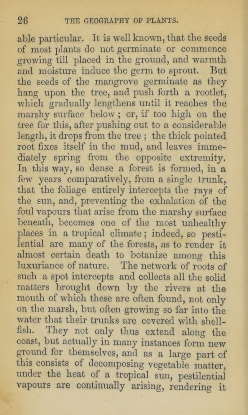 able piirticular. It is well knoAvn, that the seeds of most plants do not germinate or commence growing till placed in the ground, and warmth and moisture induce the germ to sprout. But the seeds of the mangrove germinate as they hang upon the tree, and push forth a rootlet, which gradually lengthens until it reaches the marshy surface below ; or, if too high on the tree for this, after pushing out to a considerable length, it drops from the tree ; the thick pointed root fixes itself in the mud, and leaves imme- diately spring from the opposite extremity. In this way, so dense a forest is formed, in a few years comparatively, from a single trunk, that the foliage entirely intercepts the rays of the sun, and, preventing the exhalation of the foul vapours that arise from the marshy surface beneath, becomes one of the most unhealthy places in a tropical climate; indeed, so pesti- lential are many of the forests, as to render it almost certain death to botanize among this luxuriance of nature. The network of roots of such a spot intercepts and collects all the solid matters brought down by the rivers at the mouth of which these are often found, not only on the marsh, but often groAving so far into the Avater that their trunks are covered Avith shell- fish. I'hey not only thus extend along the coast, but actually in many instances form neAv ground for themselves, and as a large part of this consists of decomposing vegetable matter under the heat of a tropical sun, pestilential vapours are continually arising, rendering it