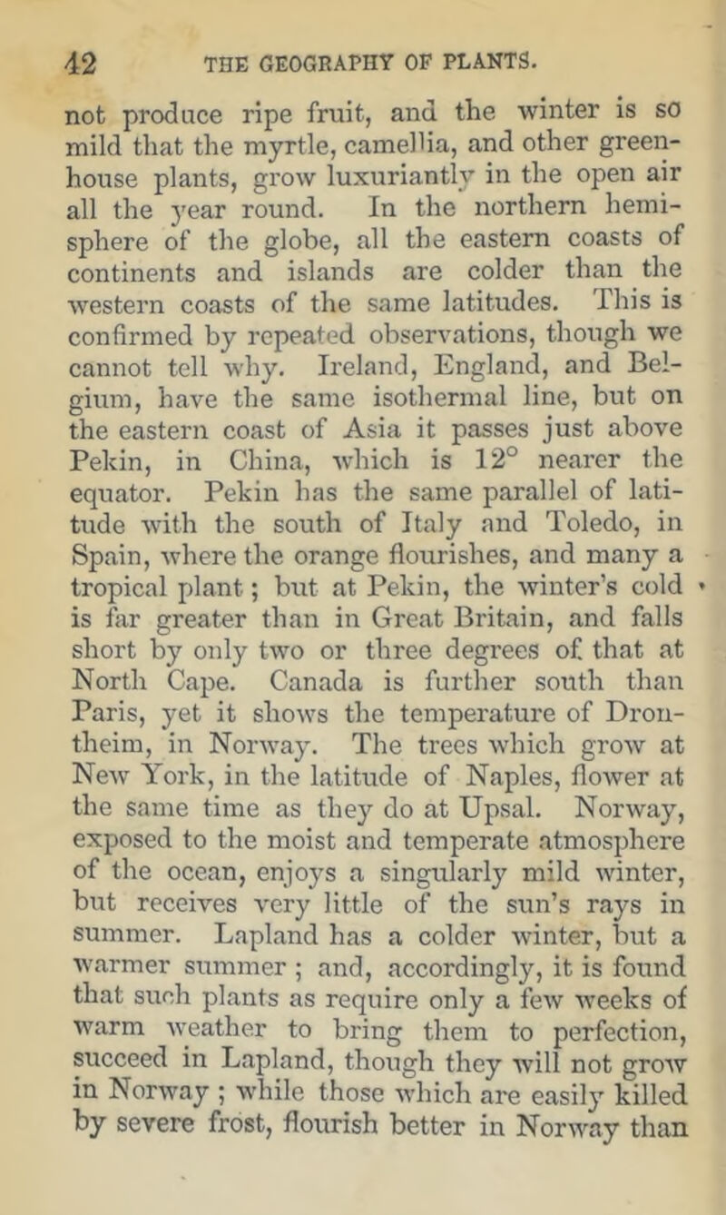 not produce ripe fruit, and the winter is so mild that the myrtle, camellia, and other green- house plants, grow luxuriantly in the open air all the 3'ear round. In the northern hemi- sphere of the globe, all the eastern coasts of continents and islands are colder than the Avestern coasts of the same latitudes. This is confirmed by repeated observations, though we cannot tell why. Ireland, England, and Bel- gium, have the same isothermal line, but on the eastern coast of Asia it passes just above Pekin, in China, Avhich is 12° nearer the equator. Pekin has the same parallel of lati- tude with the south of Italy and Toledo, in Spain, where the orange flourishes, and many a tropical plant; but at Pekin, the winter’s cold is far greater thatt in Great Britain, and falls short by only two or three degrees of that at North Cape. Canada is further south than Paris, yet it shows the temperature of Drou- theim, in Norwaj'. The trees which grow at New York, in the latitude of Naples, flower at the same time as they do at Upsal. Norway, exposed to the moist and temperate atmosphere of the ocean, enjoys a singularly mild winter, but receives very little of the sun’s rays in summer. Lapland has a colder winter, but a warmer summer ; and, accordingly, it is found that such plants as require only a few weeks of warm Aveather to bring them to perfection, succeed in Lapland, though they Avill not groAv in NorAvay ; AA'hile those Avhich are easily killed by severe frost, flourish better in NorAA\ay than