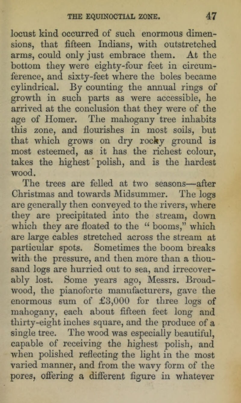 locust kind occurred of such enormous dimen- sions, that fifteen Indians, with outstretched arms, could only just embrace them. At the bottom they were eighty-four feet in circum- ference, and sixty-feet where the boles became cylindrical. By counting the annual rings of growth in such parts as were accessible, he arrived at the conclusion that they were of the age of hlomer. The mahogany tree inhabits this zone, and flourishes in most soils, but that which grows on dry rocky ground is most esteemed, as it has the richest colour, takes the highest' polish, and is the hardest wood. The trees are felled at two seasons—after Christmas and towards Midsummer. The logs are generally then conveyed to the rivers, where they are precipitated into the stream, down which they are floated to the “ booms,” which are large cables stretched across the stream at particular spots. Sometimes the boom breaks with the pressure, and then more than a thou- sand logs are hurried out to sea, and irrecover- ably lost. Some years ago, Messrs. Broad- wood, the pianoforte manufacturers, gave the enormous sum of £3,000 for three logs of mahogany, each about fifteen feet long and thirty-eight inches square, and the produce of a single tree. The wood was especially beautiful, capable of receiving the highest polish, and when polished reflecting the light in the most varied manner, and from the wavy form of the pores, ofi’ering a difierent figure in whatever
