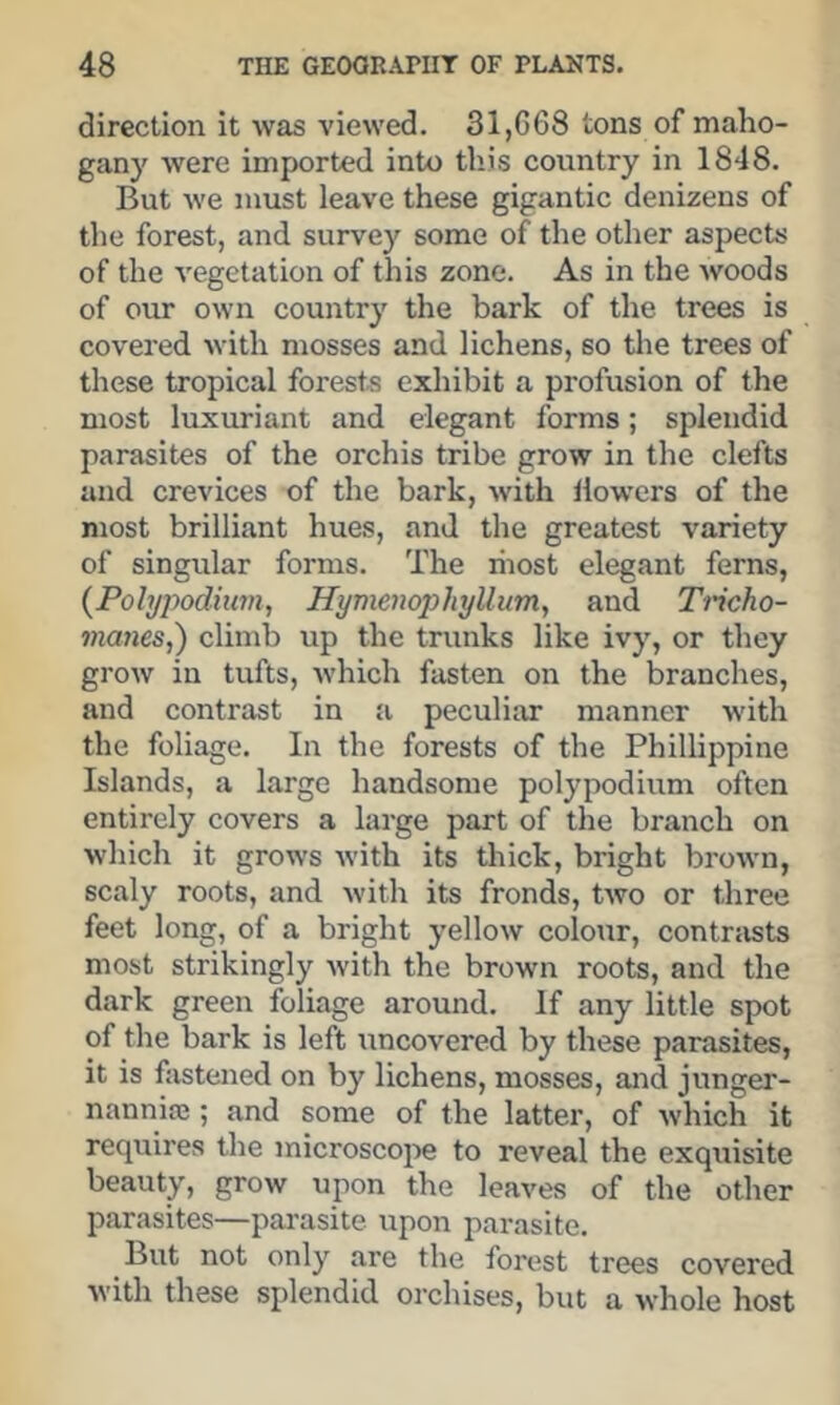 direction it was viewed. 31,G68 tons of maho- gany were imported into this country in 1848. But we must leave these gigantic denizens of the forest, and survey some of the other aspects of the vegetation of this zone. As in the woods of our own country the bark of the trees is covered with mosses and lichens, so the trees of these tropical forests exhibit a profusion of the most luxuriant and elegant forms; splendid parasites of the orchis tribe grow in the clefts and crevices of the bark, with llowers of the most brilliant hues, and the greatest variety of singular forms. The liiost elegant ferns, {Polypodiinn, Hymenophyllum, and Tricho- manes,) climb up the trunks like ivy, or they grow in tufts, which fasten on the branches, and contrast in a peculiar manner with the foliage. In the forests of the Phillippine Islands, a large handsome polypodium often entirely covers a large part of the branch on which it grows with its thick, bright brown, scaly roots, and with its fronds, two or three feet long, of a bright yellow colour, contrsists most strikingly with the brown roots, and the dark green foliage around. If any little spot of the bark is left ttncovered by these parasites, it is fastened on by lichens, mosses, and junger- nannife; and some of the latter, of which it requires the microscope to reveal the exquisite beauty, grow upon the leaves of the other parasites—parasite upon parasite. But not only are the forest trees covered with these splendid orchises, but a whole host