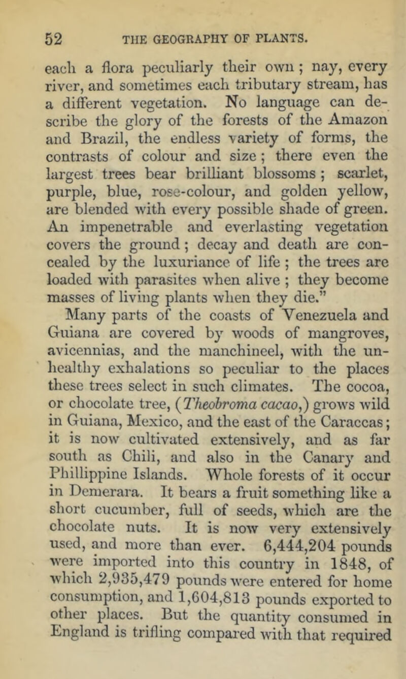 each a flora peculiarly their own ; nay, every river, and sometimes each tributary stream, has a different vegetation. No language can de- scribe the glory of the forests of the Amazon and Brazil, the endless variety of forms, the contrasts of colour and size; there even the largest trees bear brilliant blossoms ; scarlet, purple, blue, rose-colour, and golden yellow, are blended with every possible shade of green. impenetrable and everlasting vegetation covers the ground; decay and death are con- cealed by the luxuriance of life ; the trees are loaded with parasites when alive ; they become masses of living plants when they die.” Many parts of the coasts of Venezuela and Guiana are covered by woods of mangroves, avicennias, and the manchineel, with the un- healthy exhalations so peculiar to the places these trees select in such climates. The cocoa, or chocolate tree, {Theohroma cacao,') grows wild in Guiana, IMexico, and the east of the Caraccas; it is now cultivated extensively, and as far south as Chili, and also in the Canary and Phillippine Islands. Whole forests of it occur in Demerara. It bears a fruit something like a short cucumber, full of seeds, which are the chocolate nuts. It is now very extensively used, and more than ever. 6,444,204 pounds were imported into this country in 1848, of which 2,935,479 pounds were entered for home consumption, and 1,604,813 pounds exported to other places. But the quantity consumed in England is trifling compaied with that required