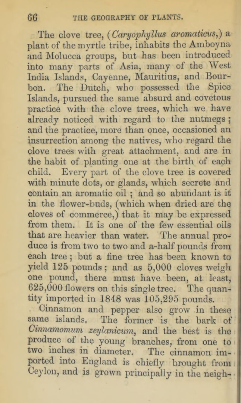 The clove tree, (^Caryophylltis aromaticvs,) a plant of the myrtle tribe, inhabits the Aniboyna and Molucca groups, but has been introduced into many parts of Asia, many of the West India Islands, Cayenne, Mauritius, and Bour- bon. The Dutch, who possessed the Spice Islands, pursued the same absurd and covetous practice with the clove trees, which we have already noticed with regard to the nutmegs ; and the practice, more than once, occasioned an insurrection among the natives, who regard the clove trees with great attachment, and are in the habit of planting one at the birth of each child. Every part of the clove tree is covered with minute dots, or glands, which secrete and contain an aromatic oil ; and so abundant is it in the flower-buds, (which when dried are the I cloves of commerce,) that it may be expressed j from them. It is one of the few essential oils tliat are heavier than Avater. The annual pro- duce is from tAvo to two and a-half pounds from each tree; but a tine tree has been knoAvn to yield 125 pounds; and as 5,000 cloves Aveigh one pound, there must have been, at least, 625,000 flowers on this single tree. The quan- tity imported in 1848 aa'as 105,295 pounds. Cinnamon and pepper also groAv in these same islands. The former is the b.ark of Cinnamonwm zeylanicuin, and the best is the produce of the young branches, from one to tAvo inches in diameter. The cinnamon im- ported into England is chiefly brought from Ceylon, and is groAvn principally in tlie neigh-