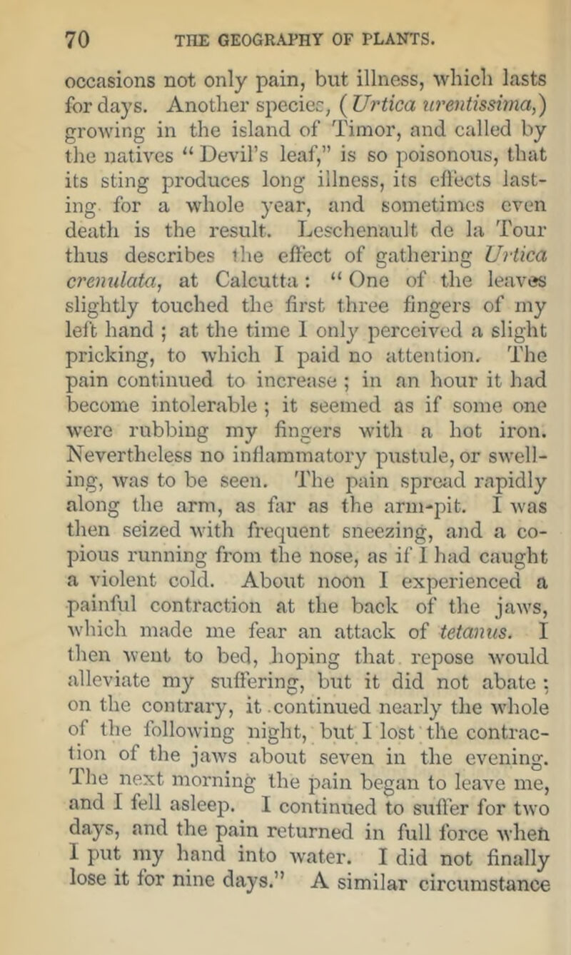 occasions not only pain, but illness, which lasts for days. Another speciec, (^Urtica urentissirna,') growing in the island of Timor, and called by the natives “ Devil’s leaf,” is so poisonous, that its sting produces long illness, its cfl'ects last- ing for a whole year, and sometimes even death is the result. Leschenault de la Tour thus describes the effect of gathering Urtica crenulata, at Calcutta: “ One of the leaves slightly touched the first three fingers of my left hand ; at the time 1 only perceived a slight pricking, to which I paid no attention. The pain continued to increase ; in an hour it had become intolerable ; it seemed as if some one were rubbing my fingers with a hot iron. Nevertheless no inffammatory pustule, or swell- ing, Avas to be seen. The pain spretid rapidly along the arm, as far as the arm-pit. 1 Avas then seized Avith frequent sneezing, and a co- pious running from the nose, as if I had caught a violent cold. About noon I experienced a paiiAful contraction at the back of the Jraa's, Avhich made me fear an attack of tetanus. I then Aveut to bed, hoping that repose Avould alleviate my SAiffering, but it did not abate •, on the contrary, it continued nearly the Avhole of the folloAving night, but I lost the contrac- tion of the jaAvs about seA’^en in the evening. Ihe next morning the pain began to leave me, and I fell asleep. I continued to suiTer for tAvo days, and the pain returned in full force Avheh 1 put my hand into Avater. I did not finally lose it for nine days.” A similar circumstance