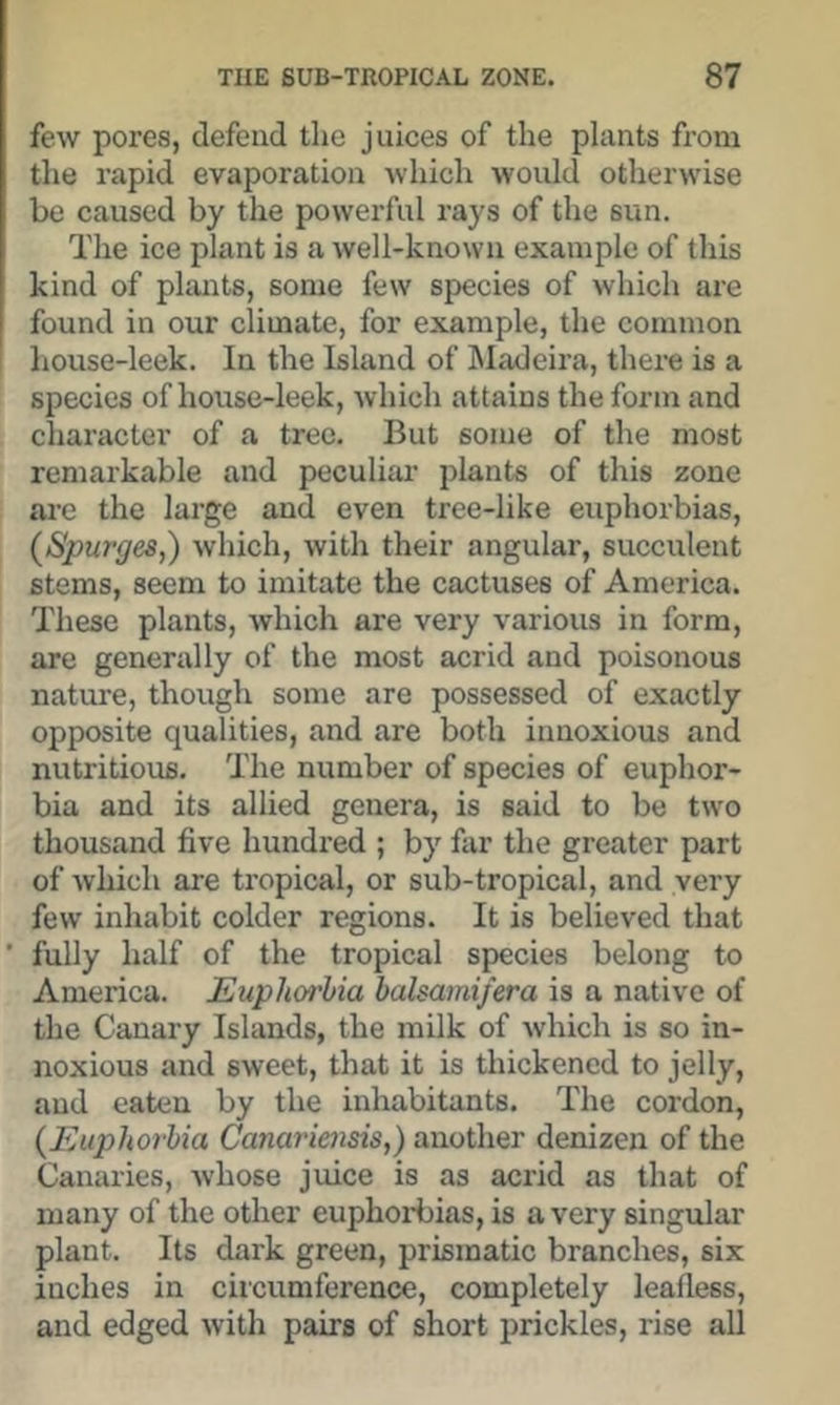 few pores, defend the juices of the plants from the rapid evaporation which would otherwise be caused by the powerful rays of the sun. The ice plant is a well-known example of this kind of plants, some few species of which are found in our climate, for example, the common ' liouse-leek. In the Island of ^Madeira, thei-e is a species of house-leek, which attains the form and character of a tree. But some of the most remarkable and peculiar plants of this zone ai’e the large and even tree-like euphorbias, (Spurges,) which, with their angular, succulent stems, seem to imitate the cactuses of America. These plants, which are very various in form, are generally of the most acrid and poisonous nature, though some are possessed of exactly opposite qualities, and are both innoxious and nutritious. The number of species of euphor- bia and its allied genera, is said to be two thousand five hundred ; by far the greater part of which are tropical, or sub-tropical, and very few inhabit colder regions. It is believed that * fully half of the tropical species belong to America. Euphorbia balsamifera is a native of the Canary Islands, the milk of which is so in- noxious and sweet, that it is thickened to jelly, and eaten by the inhabitants. The cordon, (Euphorbia Canariensis,) another denizen of the Canaries, whose juice is as acrid as that of many of the other euphorbias, is a very singular plant. Its dark green, prismatic branches, six inches in circumference, completely leafless, and edged with pairs of short prickles, rise all