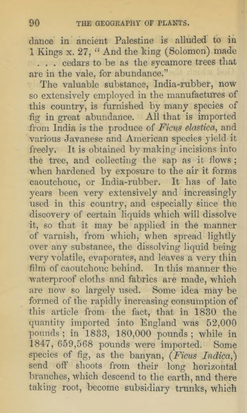 dance in ancient Palestine is alluded to in 1 Kings X. 27, “ And the king (Solomon) made . . . cedars to be as the sycamore trees that are in the vale, for abundance.” The valuable substance. India-rubber, now so extensh’’ely emplo3'ed in the manufactures of this country, is furnished by many species of fig in great abundance. All that is imported from India is the produce of Ficus elastica, and various Javanese and American species yield it freely. It is obtained by making incisions into the tree, and collecting the sap as it flows ; when hardened by exposure to the air it forms caoutchouc, or India-rubber. It has of late years been very extensively and increasingly used in this countiy, and especially since the discovery of certain liquids which will dissolve it, so that it may be applied in the manner of varnish, from which, wdien spread lightly over any substance, the dissolving liquid being ver}^ volatile, evaporates, and leaves a very thin film of caoutchouc behind. In this manner the waterproof cloths and fabrics are made, which are now so largely used. Some idea may be formed of the rapidly increasing consumption of this article from the fact, that in 1830 the quantity iin2:)orted into England was 52,000 pounds ; in 1833, 180,000 pounds ; while in 1847, 059,568 pounds were imported. Some species of fig, as the banyan, (Ficus Indica,) send off shoots from their long horizontal branches, w'hich descend to the earth, and there taking root, become subsidiary trunks, which